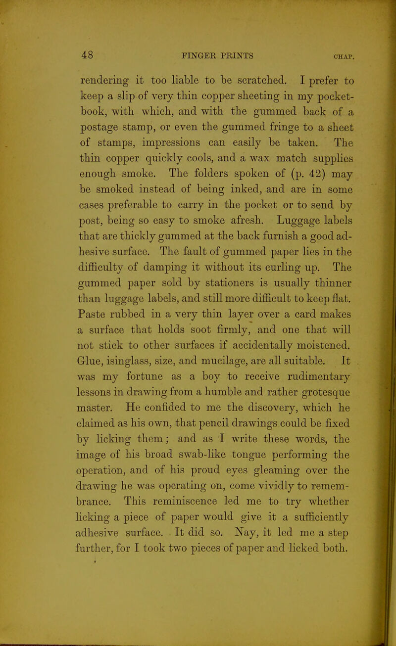 rendering it too liable to be scratched. I prefer to keep a slip of very thin copper sheeting in my pocket- book, with which, and with the gummed back of a postage stamp, or even the gummed fringe to a sheet of stamps, impressions can easily be taken. The thin copper quickly cools, and a wax match supplies enough smoke. The folders spoken of (p. 42) may be smoked instead of being inked, and are in some cases preferable to carry in the pocket or to send by post, being so easy to smoke afresh. Luggage labels that are thickly gummed at the back furnish a good ad- hesive surface. The fault of gummed paper lies in the difficulty of damping it without its curling up. The gummed paper sold by stationers is usually thinner than luggage labels, and still more difficult to keep flat. Paste rubbed in a very thin layer over a card makes a surface that holds soot firmly, and one that will not stick to other surfaces if accidentally moistened. Glue, isinglass, size, and mucilage, are all suitable. It was my fortune as a boy to receive rudimentary lessons in drawing from a humble and rather grotesque master. He confided to me the discovery, which he claimed as his own, that pencil drawings could be fixed by licking them; and as I write these words, the image of his broad swab-like tongue performing the operation, and of his proud eyes gleaming over the drawing he was operating on, come vividly to remem- brance. This reminiscence led me to try whether licking a piece of paper would give it a sufficiently adhesive surface. . It did so. Nay, it led me a step further, for I took two pieces of paper and licked both.