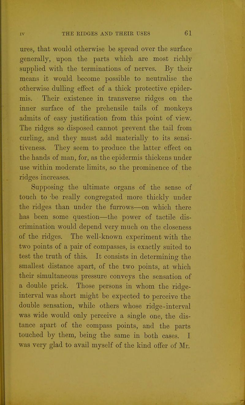 ures, that would otherwise be spread over the surface generally, upon the parts which are most richly supplied with the terminations of nerves. By their means it would become possible to neutralise the otherwise dulling effect of a thick protective epider- mis. Their existence in transverse ridges on the inner surface of the prehensile tails of monkeys admits of easy justification from this point of view. The ridges so disposed cannot prevent the tail from curling, and they must add materially to its sensi- tiveness. They seem to produce the latter effect on the hands of man, for, as the epidermis thickens under use within moderate limits, so the prominence of the ridges increases. Supposing the ultimate organs of the sense of touch to -be really congregated more thickly under the ridges than under the furrows—on which there has been some question—the power of tactile dis- crimination would depend very much on the closeness of the ridges. The well-known experiment with the two points of a pair of compasses, is exactly suited to test the truth of this. It consists in determining the smallest distance apart, of the two points, at which their simultaneous pressure conveys the sensation of a double prick. Those persons in whom the ridge- interval was short might be expected to perceive the double sensation, while others whose ridge-interval was wide would only perceive a single one, the dis- tance apart of the compass points, and the parts touched by them, being the same in both cases. I was very glad to avail myself of the kind offer of Mr.