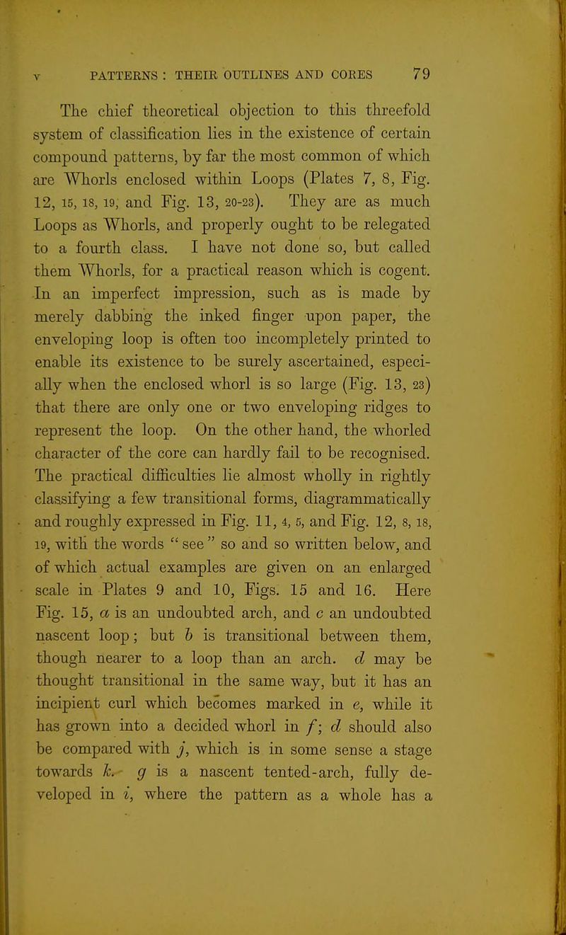 The chief theoretical objection to this threefold system of classification lies in the existence of certain compound patterns, by far the most common of which are Whorls enclosed within Loops (Plates 7, 8, Fig. 12, 15,18,19, and Fig. 13, 20-23). They are as much Loops as Whorls, and properly ought to be relegated to a fourth class. I have not done so, but called them Whorls, for a practical reason which is cogent. In an imperfect impression, such as is made by merely dabbing the inked finger upon paper, the enveloping loop is often too incompletely printed to enable its existence to be surely ascertained, especi- ally when the enclosed whorl is so large (Fig. 13, 23) that there are only one or two enveloping ridges to represent the loop. On the other hand, the whorled character of the core can hardly fail to be recognised. The practical difiiculties lie almost wholly in rightly classifying a few transitional forms, diagrammatically and roughly expressed in Fig. 11, 4, 5, and Fig. 12, 8, is, 19, with the words  see  so and so written below, and of which actual examples are given on an enlarged scale in Plates 9 and 10, Figs. 15 and 16. Here Fig. 15, a is an undoubted arch, and c an undoubted nascent loop; but h is transitional between them, though nearer to a loop than an arch, d may be thought transitional in the same way, but it has an incipient curl which becomes marked in e, while it has grown into a decided whorl m f-, d should also be compared with j, which is in some sense a stage towards h. ^ is a nascent tented-arch, fully de- veloped in i, where the pattern as a whole has a