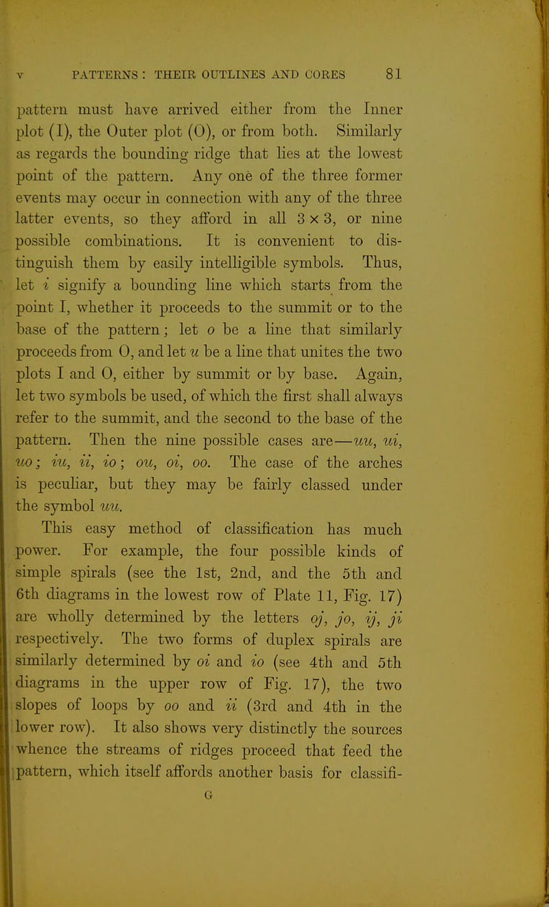 pattern must have arrived either from the Inner plot (I), the Outer plot (0), or from both. Similarly as reo-ards the boundino; ridge that lies at the lowest point of the pattern. Any one of the three former events may occur in connection with any of the three latter events, so they afford in all 3x3, or nine possible combinations. It is convenient to dis- tinguish them by easily intelligible symbols. Thus, let i signify a bounding line which starts from the point I, whether it proceeds to the summit or to the base of the pattern; let o be a line that similarly proceeds from 0, and let uhe a line that unites the two plots I and 0, either by summit or by base. Again, let two symbols be used, of which the first shall always refer to the summit, and the second to the base of the pattern. Then the nine possible cases are—uu, ui, uo; iu, ii, io; ou, oi, oo. The case of the arches is peculiar, but they may be fairly classed under the symbol uu. This easy method of classification has much power. For example, the four possible kinds of simple spirals (see the 1st, 2nd, and the 5th and 6th diagrams in the lowest row of Plate 11, Fig. 17) are wholly determined by the letters oj, jo, ij, ji respectively. The two forms of duplex spirals are similarly determined by oi and io (see 4th and 5th diagrams in the upper row of Fig. 17), the two ■ slopes of loops by oo and ii (3rd and 4th in the '.lower row). It also shows very distinctly the sources 'whence the streams of ridges proceed that feed the jpattern, which itself affords another basis for classifi-