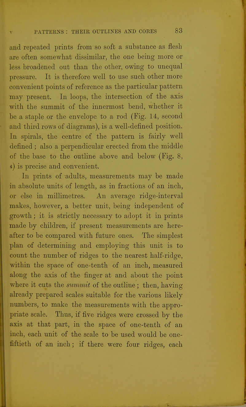 and repeated prints from so soft a substance as flesh are often somewhat dissimilar, the one being more or less broadened out than the other, owing to unequal pressure. It is therefore well to use such other more convenient points of reference as the particular pattern may present. In loops, the intersection of the axis with the summit of the innermost bend, whether it be a staple or the envelope to a rod (Fig. 14, second and third rows of diagrams), is a well-defined position. In spirals, the centre of the pattern is fairly well defined ; also a perpendicular erected from the middle of the base to the outline above and below (Fig. 8, 4) is precise and convenient. In prints of adults, measurements may be made in absolute units of length, as in fractions of an inch, or else in millimetres. An average ridge-interval makes, however, a better unit, being independent of growth; it is strictly necessary to adopt it in prints made by children, if present measurements are here- after to be compared with future ones. The simplest plan of determining and employing this unit is to count the number of ridges to the nearest half-ridge, within the space of one-tenth of an inch, measured along the axis of the finger at and about the point w^here it cuts the summit of the outline; then, having already prepared scales suitable for the various likely numbers, to make the measurements with the appro- priate scale. Thus, if five ridges were crossed by the axis at that part, in the space of one-tenth of an inch, each unit of the scale to be used would be one- fiftieth of an inch; if there were four ridges, each