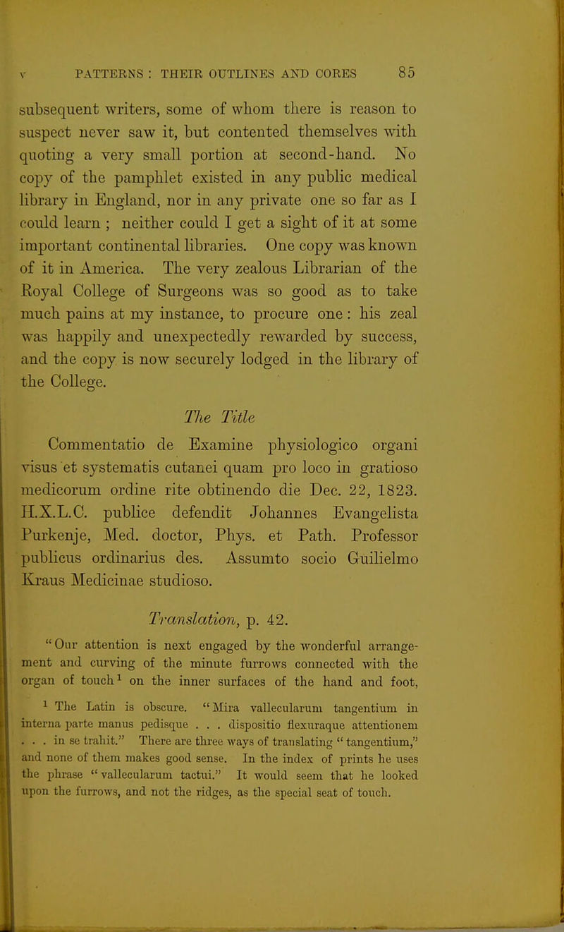 subsequent writers, some of whom there is reason to suspect never saw it, but contented themselves with quoting a very small portion at second-hand. No copy of the pamphlet existed in any public medical library in England, nor in any private one so far as I could learn ; neither could I get a sight of it at some important continental libraries. One copy was known of it in America. The very zealous Librarian of the Royal College of Surgeons was so good as to take much pains at my instance, to procure one: his zeal was happily and unexpectedly rewarded by success, and the copy is now securely lodged in the library of the College. TJie Title Commentatio de Examine physiologico organi visus et systematis cutanei quam pro loco in gratioso medicorum ordine rite obtinendo die Dec. 22, 1823. H.X.L.C. publice defendit Johannes Evangelista Purkenje, Med. doctor, Phys. et Path. Professor publicus ordinarius des. Assumto socio Guilielmo Kraus Medicinae studioso. Translation, p. 42. Oar attention is next engaged by the wonderful arrange- ment and curving of the minute furrows connected with the organ of touch ^ on the inner surfaces of the hand and foot, 1 The Latin is obscure. Mira vallecularum tangentium in interna parte manus pedisque . . . dispositio flexuraque attentionem . . . in se trahit. There are thi-ee ways of translating tangentium, and none of them makes good sense. In the index of prints he uses the phrase *' vallecularum tactui. It would seem that he looked upon the furrows, and not the ridges, as the special seat of touch.
