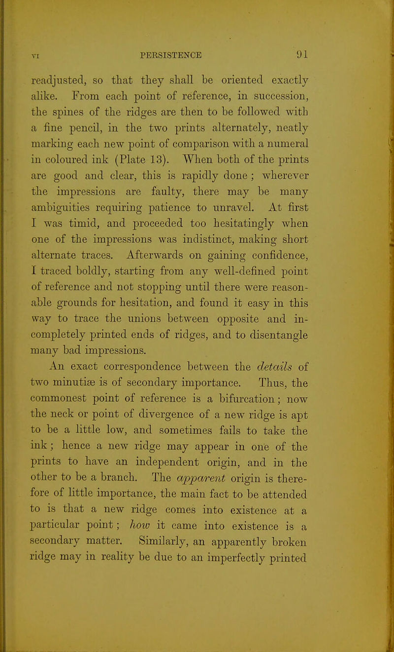 readjusted, so that tliey shall be oriented exactly alike. From each point of reference, in succession, the spines of the ridges are then to be followed with a fine pencil, in the two prints alternately, neatly marking each new point of comparison with a numeral in coloured ink (Plate 13). When both of the prints are good and clear, this is rapidly done ; wherever the impressions are faulty, there may be many ambiguities requiring patience to unravel. At first I was timid, and proceeded too hesitatingly when one of the impressions was indistinct, making short alternate traces. Afterwards on gaining confidence, I traced boldly, starting from any well-defined point of reference and not stopping until there were reason- able grounds for hesitation, and found it easy in this way to trace the unions between opposite and in- completely printed ends of ridges, and to disentangle many bad impressions. An exact correspondence between the details of two minutiae is of secondary importance. Thus, the commonest point of reference is a bifurcation; now the neck or point of divergence of a new ridge is apt to be a little low, and sometimes fails to take the ink; hence a new ridge may appear in one of the prints to have an independent origin, and in the other to be a branch. The apparent origin is there- fore of little importance, the main fact to be attended to is that a new ridge comes into existence at a particular point; hoio it came into existence is a secondary matter. Similarly, an apparently broken ridge may in reality be due to an imperfectly printed