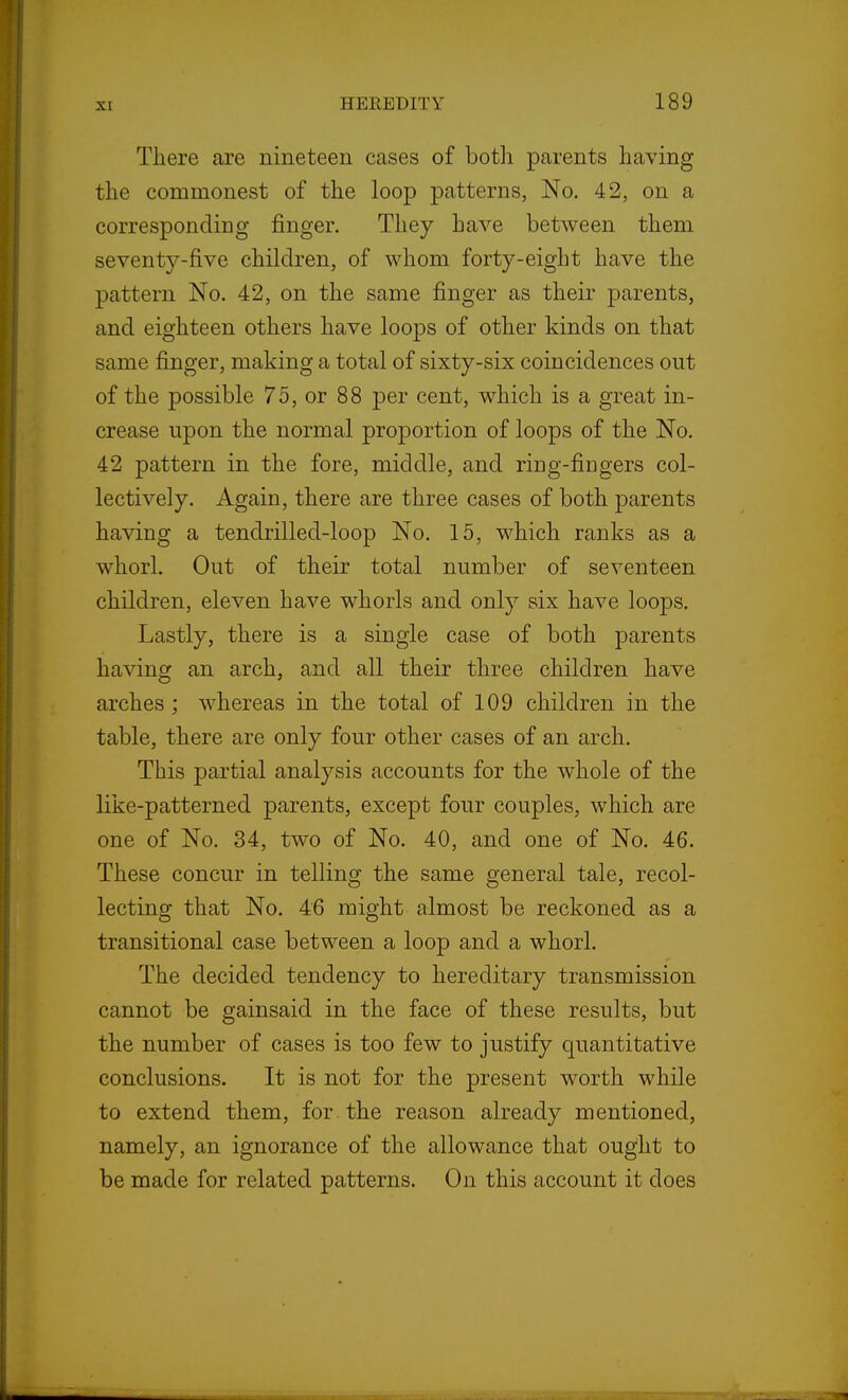 There are nineteen cases of botli parents having the commonest of the loop patterns, No. 42, on a corresponding finger. They have between them seventy-five children, of whom forty-eight have the pattern No. 42, on the same finger as their parents, and eighteen others have loops of other kinds on that same finger, making a total of sixty-six coincidences out of the possible 75, or 88 per cent, which is a great in- crease upon the normal proportion of loops of the No. 42 pattern in the fore, middle, and ring-fingers col- lectively. Again, there are three cases of both parents having a tendrilled-loop No. 15, which ranks as a whorl. Out of their total number of seventeen children, eleven have whorls and only six have loops. Lastly, there is a single case of both parents having an arch, and all their three children have arches; whereas in the total of 109 children in the table, there are only four other cases of an arch. This partial analysis accounts for the whole of the like-patterned parents, except four couples, which are one of No. 34, two of No. 40, and one of No. 46. These concur in telling the same general tale, recol- lecting that No. 46 might almost be reckoned as a transitional case between a loop and a whorl. The decided tendency to hereditary transmission cannot be gainsaid in the face of these results, but the number of cases is too few to justify quantitative conclusions. It is not for the present worth while to extend them, for. the reason already mentioned, namely, an ignorance of the allowance that ought to be made for related patterns. On this account it does
