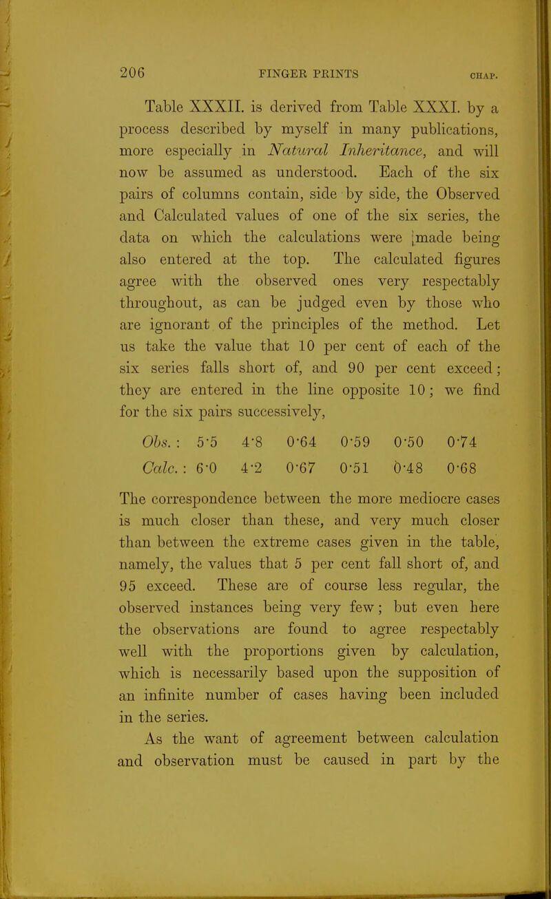 CHAP. Table XXXII. is derived from Table XXXI. by a process described by myself in many publications, more especially in Natural Inheritance, and will now be assumed as understood. Each of the six pairs of columns contain, side by side, the Observed and Calculated values of one of the six series, the data on which the calculations were [made being also entered at the top. The calculated figures agree with the observed ones very respectably throughout, as can be judged even by those who are ignorant of the principles of the method. Let us take the value that 10 per cent of each of the six series falls short of, and 90 per cent exceed ; they are entered in the line opposite 10; we find for the six pairs successively, Ohs. : 5-5 4-8 0-64 0-59 0-50 074 Calc. : 6-0 4'2 0-67 0-51 0-48 0-68 The correspondence between the more mediocre cases is much closer than these, and very much closer than between the extreme cases given in the table, namely, the values that 5 per cent fall short of, and 95 exceed. These are of course less regular, the observed instances being very few; but even here the observations are found to agree respectably well with the proportions given by calculation, which is necessarily based upon the supposition of an infinite number of cases having been included in the series. As the want of agreement between calculation and observation must be caused in part by the