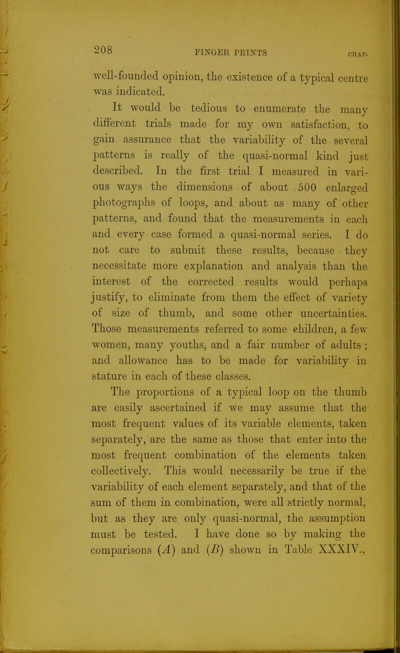 CHAP. well-founded opinion, the existence of a typical centre was indicated. It would be tedious to enumerate the many different trials made for my own satisfaction, to gain assurance that the variability of the several patterns is really of the quasi-normal kind just described. In the first trial I measured in vari- ous ways the dimensions of about .500 enlarged photographs of loops, and about as many of other patterns, and found that the measurements in each and every case formed a quasi-normal series. I do not care to submit these results, because they necessitate more explanation and analysis than the interest of the corrected results would perhaps justify, to eliminate from them the eflfect of variety of size of thumb, and some other uncertainties. Those measurements referred to some children, a few women, many youths, and a fair number of adults ; and allowance has to be made for variability in stature in each of these classes. The proportions of a typical loop on the thumb are easily ascertained if we may assume that the most frequent values of its variable elements, taken separately,'are the same as those that enter into the most frequent combination of the elements taken collectively. This would necessarily be true if the variability of each element separately, and that of the sum of them in combination, were all strictly normal, but as they are only quasi-normal, the assumption must be tested. I have done so by making the comparisons (A) and (B) shown in Table XXXIV.,