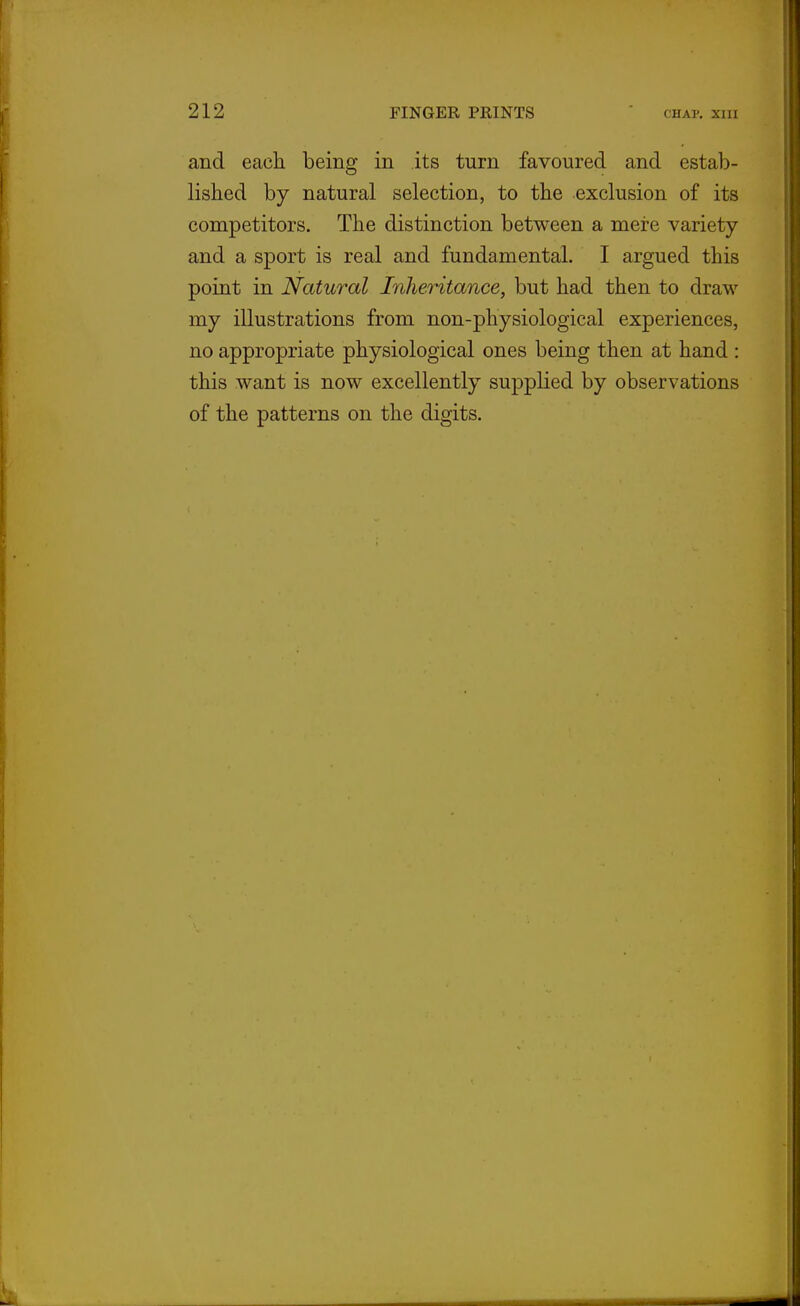 and each being in its turn favoured and estab- lished by natural selection, to the exclusion of its competitors. The distinction between a mere variety and a sport is real and fundamental. I argued this point in Natural Inheritance, but had then to draw my illustrations from non-physiological experiences, no appropriate physiological ones being then at hand : this want is now excellently supplied by observations of the patterns on the digits.