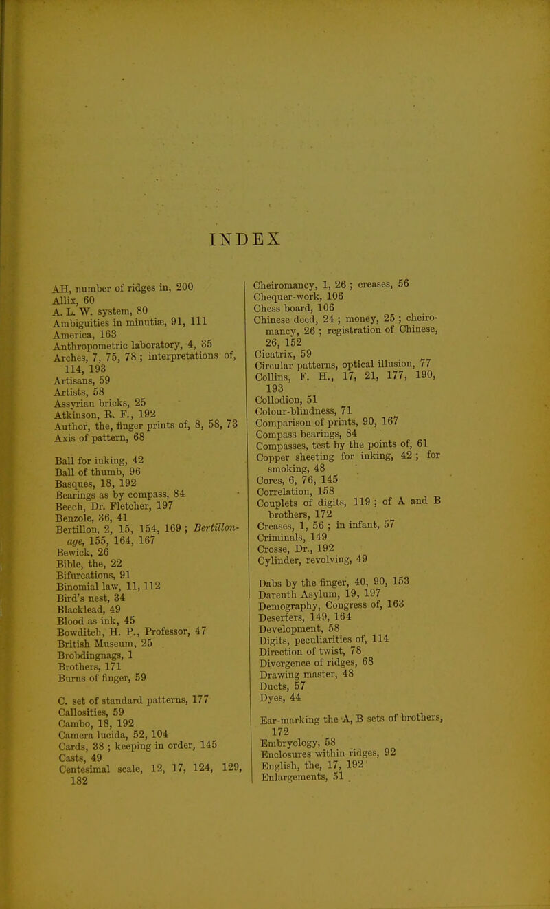 INDEX AH, number of ridges in, 200 Allix, 60 A. L. W. system, 80 Ambiguities iu minutiae, 91, 111 America, 163 Anthropometric laboratory, 4, 35 Arches, 7, 75, 78 ; interpretations of, 114, 193 Artisans, 59 Artists, 58 Assyrian bricks, 25 Atkinson, R. F., 192 Author, the, linger prints of, 8, 58, 73 Axis of pattern, 68 Ball for inking, 42 Ball of thumb, 96 Basques, 18, 192 Bearings as by compass, 84 Beech, Dr. Fletcher, 197 Benzole, 36, 41 Bertillon, 2, 15, 154, 169 ; Bertillon- age, 155, 164, 167 Bewick, 26 Bible, the, 22 Bifurcations, 91 Binomial law, 11,112 Bird's nest, 34 Blacklead, 49 Blood as ink, 45 Bowditch, H. P., Professor, 47 British Museum, 25 Brobdingnags, 1 Brothers, 171 Bums of finger, 59 C. set of standard patterns, 177 Callosities, 59 Cambo, 18, 192 Camera lucida, 52, 104 Cards, 38 ; keeping in order, 145 Casts 49 Centesimal scale, 12, 17, 124, 129, 182 Cheiromancy, 1, 26 ; creases, 56 Chequer-work, 106 Chess board, 106 Chinese deed, 24 ; money, 25 ; cheiro- mancy, 26 ; registration of Chinese, 26, 152 Cicatrix, 59 Circular patterns, optical illusion, 77 Collins, F. H., 17, 21, 177, 190, 193 Collodion, 51 Colour-blindness, 71 Comparison of prints, 90, 167 Compass bearings, 84 Compasses, test by the points of, 61 Copper sheeting for inking, 42 ; for smoking, 48 Cores, 6, 76, 145 Correlation, 158 Couplets of digits, 119 ; of A and B brothers, 172 Creases, 1, 56 ; in infant, 57 Criminals, 149 Crosse, Dr., 192 Cylinder, revolving, 49 Dabs by the finger, 40, 90, 153 Darenth Asylum, 19, 197 Demography, Congress of, 163 Deserters, 149, 164 Development, 58 Digits, peculiarities of, 114 Direction of twist, 78 Divergence of ridges, 68 Drawing master, 48 Ducts, 57 Dyes, 44 Ear-marking the A, B sets of brothers, 172 Embryology, 58 Enclosures within ridges, 92 English, the, 17, 192 Enlargements, 51 .