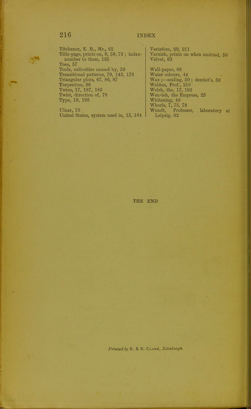 Titchener, E. B., Mr., 62 Title-page, prints on, 8, 58, 73 ; iudex- number to them, 135 Toes, 57 Tools, callosities caused by, 59 Transitional patterns, 79, 143, 178 Triangular plots, 67, 86, 87 Turpentine, 36 Twins, 17, 167, 185 Twist, direction of, 78 Type, 19, 198 Ulnar, 70 United States, system used in, 15, 164 Variation, 20, 211 Varnish, prints on when undried, 50 Velvet, 63 Wall-paper, 66 Water colours, 44 Wax ;—sealing, 50 ; dentist's, 50 Weldon, Prof., 210 Welsh, the, 17, 192 Weu-teh, the Empress, 25 Whitening, 49 Whorls, 7, 75, 78 Wundt, Professor, laboratory at Leipzig, 62 THE END Printed by R. & R. Clark, Edinburgh.