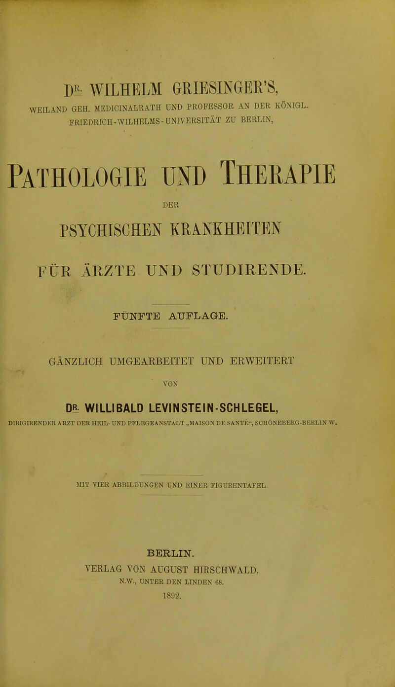 W- WILHELM GRIBSINGER'S, WEILAND GEH. MEÜICINALRATH UND PROFESSOR AN DER KÖNIGL. FRIEDRICH-WILHELMS-UNIVERSITÄT ZU BERLIN, Pathologie und Therapie DER PSYCHISCHEN KRANKHEITEN FÜR ÄRZTE UND STUDIRENDE. FÜNFTE AUFLAGE. GÄNZLICH UMGEARBEITET UND ERWEITERT VON m WILLIBALD LEVIN STEIN-SCHLEGEL, DIRIGIRENDER ARZT OER HEIL- UND PFLEGEÄNSTALT „MAISON DE SANTE, SCHÖNEBERG-BEHLIN W. MIT YIBK ABBILDUNGEN UND EINER FIGUBENTAFEL. BERLIN. VERLAG VON AUGUST HIRSGHWALD. N.W., UNTER DEN LINDEN 08. 1892.