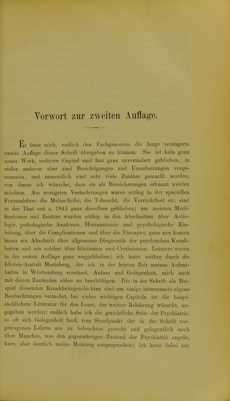 Es freut mieh, endlich den Fachgenossen die lange verzögerte zweite Auflage dieser Schrift übergeben zu können. Sie ist kein ganz neues Werk, mehrere Capitel sind fast ganz unverändert geblieben, in vielen anderen aber sind Berichtigungen und Umarbeitungen vorge- nommen, und namentlich sind sehr viele Zusätze gemacht worden, von denen ich wünsche, dass sie als Bereicherungen erkannt werden möchten. Am wenigsten Veränderungen waren nöthig in der speciellen Formenlehre: die Melancholie, die Tobsucht, die Verrücktheit etc. sind in der That seit a. 1845 ganz dieselben geblieben; am meisten Modi- ficationen imd Zusätze wurden nöthig in den Abschnitten über Aetio- logie, pathologische Anatomie, Hirnanatomie und psychologische Ein- leitung, über die Complicationen und über die Therapie; ganz neu kamen hinzu ein Abschnitt über allgemeine Diagnostik der psychischen Krank- heiten und ein solcher über Idiotismus und Cretinismus. Letztere waren in der ersten Auflage ganz weggeblieben; ich hatte seither durch die Idioten-Anstalt Mariaberg, der ich in dei' letzten Zeit meines Aufent- haltes in Württemberg vorstand, Anlass und Gelegenheit, mich auch mit diesen Zuständen näher zu beschäftigen. Die in der Schrift als Bei- spiel dienenden Krankheitsgeschichten sind um einige interessante eigene Beobachtungen vermehrt, bei vielen wichtigen Capiteln ist die haupt- sächlichste Litteratur für den Leser, der weitere Belehrung wünscht, an- gegeben worden; endlich habe ich die gerichtliche Seite der Psychiatrie, so oft sich Gelegenheit fand, vom Standpunkt der in der Schrift vor- getragenen Lehren aus zu beleuchten gesucht und gelegentlich noch über Manches, was den gegenwärtigen Zustand der Psychiatrie angeht, kurz, aber deutlich meine Meinung ausgesprochen; ich hatte dabei nur