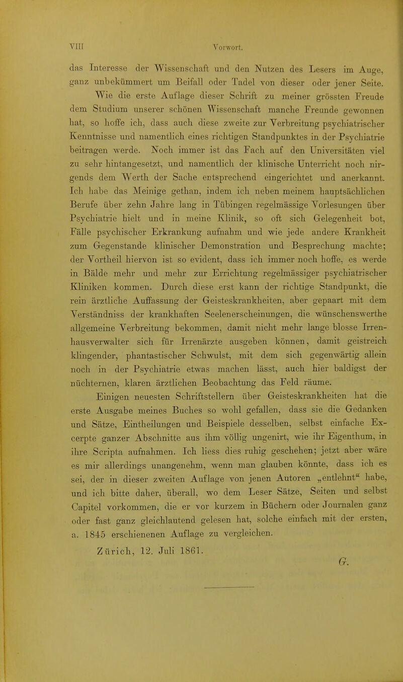 das Interesse der Wissensclial't und den Nutzen des Lesers im Auge, ganz unbekümmert um Beifall oder Tadel von dieser oder jener Seite. Wie die erste Auflage dieser Schrift zu meiner grössten Freude dem Studium unserer scliönen Wissenschaft manche Freunde gewonnen hat, so hoffe ich, dass auch diese zweite zur Yerbreitung psychiatrischer Kenntnisse und namentlich eines richtigen Standpunktes in der Psychiatrie beitragen werde. Noch immer ist das Fach auf den Universitäten viel zu sehr hintangesetzt, und namentlich der Idinische Unterricht noch nir- gends dem Werth der Sache entsprechend eingerichtet und anerkannt. Ich habe das Meinige gethan, indem ich neben meinem hauptsächlichen Berufe über zehn Jahre lang in Tübingen regelmässige Vorlesungen über Psychiatrie hielt und in meine Klinik, so oft sich Gelegenheit bot, Fälle psychischer Erkrankung aufnahm und wie jede andere Krankheit zum Gegenstande klinischer Demonstration und Besprechung machte; der Vortheil hiervon ist so evident, dass ich immer noch hoffe, es werde in Bälde mehr und mehr zur Errichtung regelmässiger psychiatrischer Kliniken kommen. Durch diese erst kann der richtige Standpunkt, die rein ärztliche Auffassung der Geisteskrankheiten, aber gepaart mit dem Verständniss der krankhaften Seelenerscheinungen, die wünschenswerthe allgemeine Verbreitung bekommen, damit nicht mehr lange blosse Irren- hausverwalter sich für Irrenärzte ausgeben können, damit geistreich, klingender, phantastischer Schwulst, mit dem sich gegenwärtig allein noch in der Psychiatrie etwas machen lässt, auch hier baldigst der nüchternen, klaren ärztlichen Beobachtung das Feld räume. Einigen neuesten Schriftstellern über Geisteskrankheiten hat die erste Ausgabe meines Buches so wohl gefallen, dass sie die Gedanken und Sätze, Eintheilungen und Beispiele desselben, selbst einfache Ex- cerpte ganzer Abschnitte aus ihm völlig ungenirt, wie ihr Eigenthum, in ihre Scripta aufnalimen. Ich liess dies ruhig geschehen; jetzt aber wäre es mir allerdings unangenehm, wenn man glauben könnte, dass ich es sei, der in dieser zweiten Auflage von jenen Autoren „entlehnt habe, und ich bitte daher, überall, wo dem Leser Sätze, Seiten und selbst Capitel vorkommen, die er vor kurzem in Büchern oder Journalen ganz oder fast ganz gleichlautend gelesen hat, solche einfach mit der ersten, a. 1845 erschienenen Auflage zu vergleichen. Zürich, 12. Juli 1861. G.