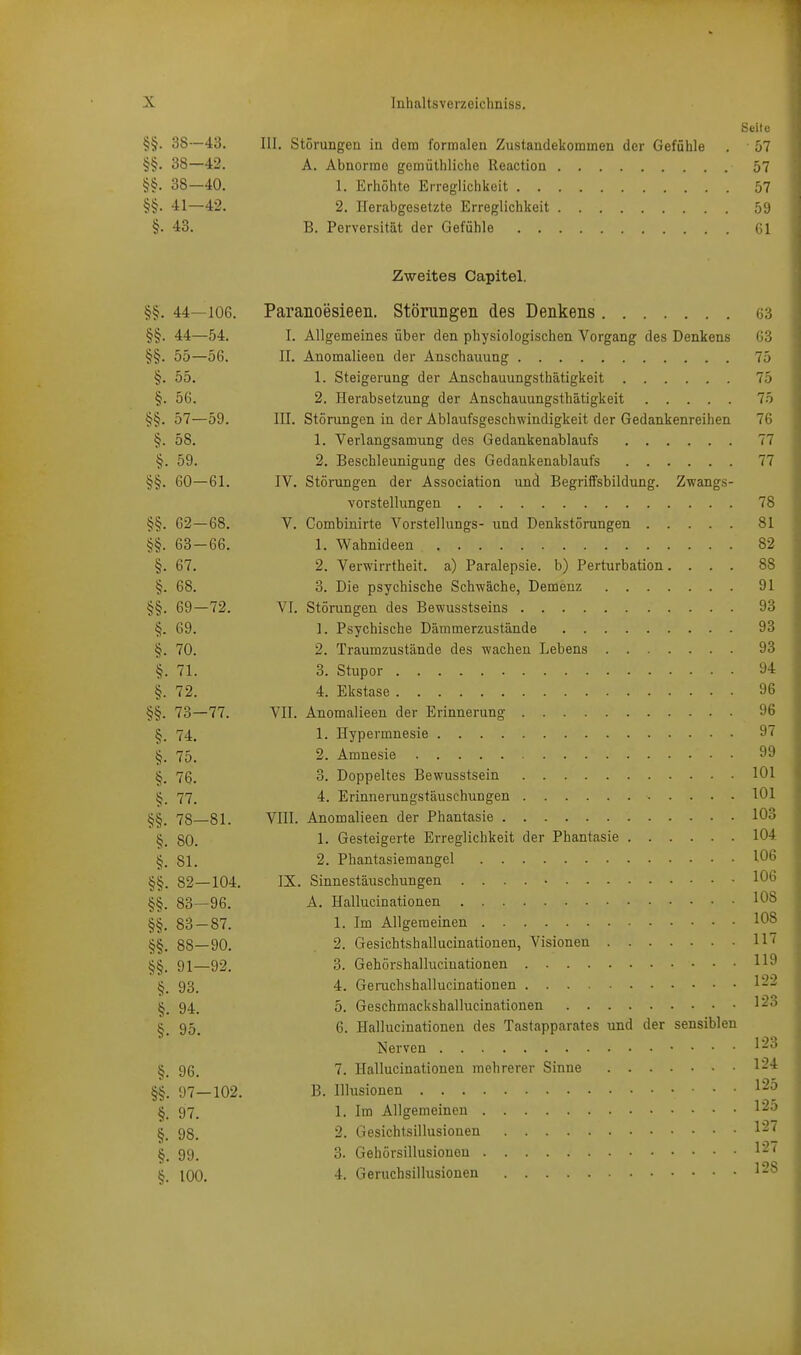 Seite §§. 38—43. III. Störungen in dem formalen Zustandekommen der Gefühle . 57 §§. 38—42. A. Abnorme gemüthliche lleaction 57 §§. 38—40. 1, Erhöhte Erreglichkeit 57 §§. 41—42. 2. ITerabgesetzte Erreglichkeit 59 §. 43. B. Perversität der Gefühle Gl Zweites Capitel. §§. 44—106. Paranoesieen. Störungen des Denkens 63 §§. 44—54. I. Allgemeines über den physiologischen Vorgang des Denkens ß3 §§. 55—56. II. Anomalieen der Anschauung 75 §. 55. 1. Steigerung der Anschauungsthätigkeit 75 §. 56. 2. Herabsetzung der Anschauungsthätigkeit 75 §§. 57—59. III. Störungen in der Ablaufsgeschwindigkeit der Gedankenreihen 76 §. 58. 1. Verlangsamung des Gedankenablaufs 77 §. 59. 2. Beschleunigung des Gedankenablaufs 77 §§. 60—61. IV. Stönmgen der Association und Begriffsbildung. Zwangs- vorstellungen 78 §§. 62—68. V. Combinirte Vorstellungs- und Denkstörungen 81 §§. 63—66. 1. Wahnideen 82 §. 67. 2. Verwirrtheit, a) Paralepsie. b) Perturbation.... 88 68. 3. Die psychische Schwäche, Demenz 91 §§. 69—72. VI. Störungen des Bewusstseins 93 §. 69. ]. Psychische Dämmerzustände 93 §. 70. 2. Traumzustände des wachen Lebens 93 §. 71. 3. Stupor 94 §. 72. 4. Ekstase 96 §§. 73—77. VII. Anomalieen der Erinnerung 96 §. 74. 1. Hypermnesie 97 ^. 75. 2. Amnesie 99 7g. 3. Doppeltes Bewusstsein 101 ij. 77. 4. Erinnerungstäuschungen 101 78—81. VIII. Anomalieen der Phantasie 103 ij. 80. 1- Gesteigerte Erreglichkeit der Phantasie 104 §. 81. 2. Phantasiemangel 106 §§. 82—104. IX. Sinnestäuschungen 106 §§. 83—96. A. Hallucinationen 108 §§. 83 — 87. 1. Im Allgemeinen 108 88—90. 2. Gesichtshallucinationen, Visionen H* §§. 91—92. 3. Gehörshallucinationen 119 93. 4. Geruchshallucinationen 1-^ §. 94. 5. Geschmackshallucinationen 1^3 §. 95. 6. Hallucinationen des Tastapparates und der sensiblen Nerven 123 {j. 96. 7. Hallucinationen mehrerer Sinne 1^'* §§. 97—102. B. Illusionen 1-^ §. 97. 1. Im Allgemeinen l^-^ §. 98. 2. Gesichtsillusionen 1-'' §. 99. 3. Gehörsillusioneu §. 100. 4. Geruchsillusionen l'-'^