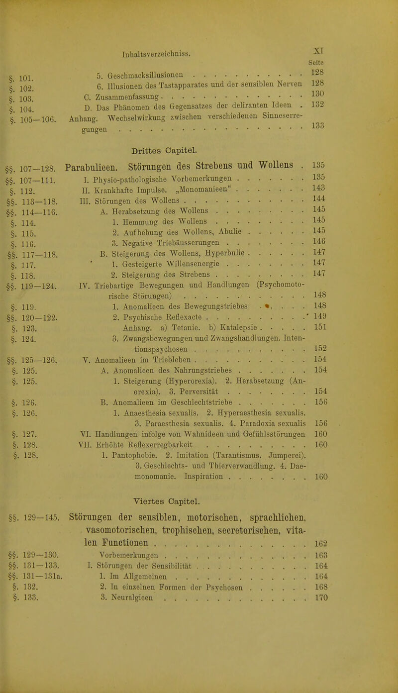 Seite ^ ^01 5. Geschmacksillusiouou 128 ^' T^Q2 G. Illusionen des Tastapparates und der sensiblen Nerven 128 103. C. Zusammenfassung 1^^' ^' jy^ ß Das Phäuomen des Gegensatzes der deliranten Ideen . 132 V 105—lOG, Anhang. Wechselwirkung zwischen verschiedenen Sinueserre- gungen Drittes Oapitel. §§. 107-128. Parabulieen. Störungen des Strebens und Wollens . 135 107—111. I. Physio-pathologische Vorbemerkungen 135 §. 112. II. Krankhafte Impulse. „Monomanieen 14:3 §§. 113—118. III. Störungen des Wollens 144 §§. 114—116. A. Herabsetzung des Wollens 145 §. 114. 1. Hemmung des Wollens 145 §. 115. 2. Aufhebung des Wollens, Abulie 145 §. 116. 3. Negative Triebäusserungen 14:6 117—118. B. Steigerung des W^ollens, Hyperbulie 147 §. 117. ■ 1. Gesteigerte Willensenergie 14:7 §. 118. 2. Steigerung des Strebens 147 §§. 119—124. IV. Triebartige Bewegungen und Handlungen (Psychomoto- rische Störungen) 148 §. 119. 1. Anomalieen des Bewegungstriebes . . . . 148 §§. 120—122. 2. Psychische Reflexacte '149 §. 123. Anhang, a) Tetanie, b) Katalepsie 151 §. 124. 3. Zwangsbewegungen und Zwangshandlungen. Inten- tionspsychosen 152 §§. 125—126. V. Anomalieen im Triebleben 154 §. 125. A. Anomalieen des Nahrungstriebes 154 §. 125. 1. Steigerung (Hyperorexia). 2. Herabsetzung (An- orexia). 3. Perversität 154 §. 126. B. Anomalieen im Geschlechtstriebe 156 §. 126. 1. Anaesthesia sexualis. 2. Hyperaesthesia sexualis. 3. Paraesthesia sexualis. 4. Paradoxia sexualis 156 §. 127. VI. Handlungen infolge von Wahnideen und Gefühlsstörungen 160 §. 128. Vn. Erhöhte Reflexerregbarkeit 160 §. 128. 1. Pantophobie. 2. Imitation (Tarantismus. Jumperei). 3. Geschlechts- und Thierverwandlung. 4. Dae- monomanie. Inspiration 160 Viertes Capitel. §§. 129—145. Störungen der sensiblen, motoriscben, spracliliclien, vasomotoriscben, tropliiscben, secretoriscben, vita- len Functionen 162 §§. 129 — 130. Vorbemerkungen 163 §§. 131—133. I. Störungen der Sensibilität 164 §§. 131 —131a. 1. Im Allgemeinen 164 §. 132. 2. In einzelnen Formen der Psychosen 168