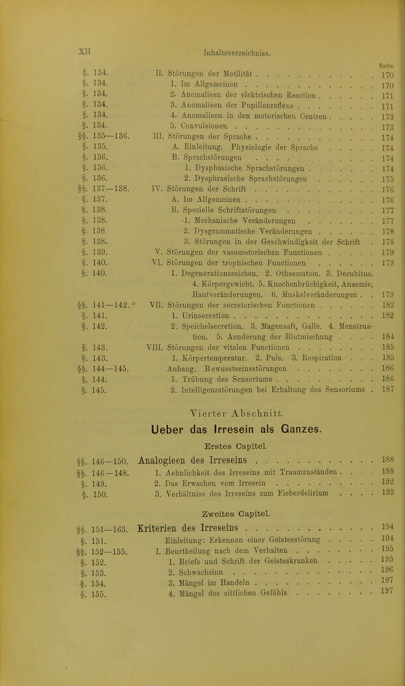 Seite §• 134. II. Stüi-imgeu der Motilität 170 §• 134. 1. Im Allgemeiuen 17(j §• 134. 2. AEomalieea der elektrischen Reaction 171 §. 134. 3. Anomalieen der Pupillenreflexe ni §. 134. 4. Anomalieen in den motorischen Centren 173 §. 134. 5. Convulsionen I73 §§. 135—136. III. Störungen der Sprache I74 §■ 135. A. Einleitung. Physiologie der Sprache 174 §. 136. B. Sprachstörungen 174 §. 136. 1. Dysphasische Sprachstörungen 174 §. 136. 2. Dysphrasische Sprachstörungen 175 §§. 137—138. IV. Störungen der Schrift 176 §. 137. A. Im Allgemeinen 176 §. 138. B. Specielle Schriftstörungen 177 §. 138. -1. Mechanische Veränderungen 177 §. 138. 2. Dysgrammatische Veränderungen 178 §. 138. 3. Störungen in der Geschwindigkeit der Schrift . 178 §. 139. V. Störungen der vasomotorischen Functionen 179 §. 140. VI. Störungen der trophischen Functionen 179 §. 140. 1. Degenerationszeichen. 2. Othaematom. 3. Decubitus. 4. Körpergewicht. 5. Knochenbrüchigkeit, Anaemie, Hautveränderungen. 6. Muskel Veränderungen . . 17'J §§. 141—142. VII. Störungen der secretorischen Functionen 182 §. 141. 1. Urinsecretion 182 §. 142. 2. Speichelsecretion. 3. Magensaft, Galle. 4. Menstrua- tion. 5. Aenderung der Blutmischung .... 184 §. 143. VIII. Störungen der vitalen Functionen 185 §. 143. 1. Körpertemperatur. 2. Puls. 3. Respiration . . . 185 §§. 144—145. Anhang. B ewusstseinsstörungen 186 §. 144. 1. Trübung des Sensoriums 186 §. 145. 2. Intelligenzstörungen bei Erhaltung des Sensoriums . 187 Vierter Abschnitt. Ueber das Irresein als Ganzes. Erstes Capitel. §§. 146—150. Analogieen des Irreseins iss §§. 146 — 148. 1. Aehnlichkeit des Irreseins mit Traumzuständen. ... ISS §. 149. 2. Das Erwachen vom Irresein 19:? §. 150. 3. Verhältniss des Irreseins zum Fieberdelirium .... 193 Zweites Capitel. §§. 151—163. Kriterien des Irreseins lö'i §. 151. Einleitung: Erkennen einer Geistesstörung 194 §§. 152—155. I. Beurtbeilung nach dem Verhalten 195 §. 152. 1. Briefe und Schrift der Geisteskranken 195 §. 153. 2. Schwachsinn 1^6 §. 154. 3. Mängel im Handeln 19 §. 155. 4. Mängel des sittlichen Gefühls 19'