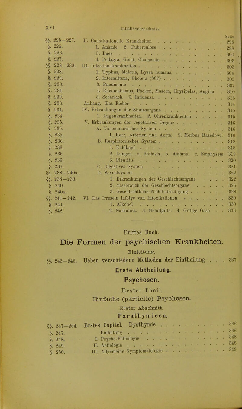 §§. 225—227. II. Constitutionelle Krankheiten 298 §• 225. 1. Anämie. 2. Tuberculoso 298 §• 226. 3. Lues 30o §. 227. 4. Pellagra, Gicht, Cholaemie 303 §§. 228—232. III. Infectionskrankheiten 393 §. 228. 1. Typhus, Malaria, Lyssa humana 304 §. 229. 2. Intermittens, Cholera (307) 30.j §. 230. 3. Pneumonie 3O7 §. 231. 4. Rheumatismus, Pocken, Masern, Erysipelas, Angina . 31(j §. 232. 5. Scharlach. 6. Influenza . 313 §. 233. Anhang. Das Fieber . 314 §. 234. IV. Erkrankungen der Sinnesorgane 3L5 §. 234. 1. Augenkrankheiten. 2. Ohrenkrankheiten 315 §. 235. V. Erkrankungen der vegetativen Organe 316 §. 235. A. Vasomotorisches System 316 §. 235. 1. Herz, Arterien und Aorta. 2. Morbus Basedowii 316 §. 236. B. Respiratorisches System 318 §. 236. 1. Kehlkopf 318 §. 236. 2. Lungen, a. Phthisis. b. Asthma, c. Emphysem 319 §. 236. 3. Pleuritis 320 §. 237. C. Digestives System 321 §§. 238—240a. D. Sexualsystem 322 §§. 238—239. 1- Erkrankimgen der Geschlechtsorgane .... 322 §. 240. 2. Missbrauch der Geschlechtsorgane 326 §. 240a. 3. Geschlechtliche Nichtbefriedigung .328 §§. 241—242. VI. Das Irresein infolge von Intoxikationen 330 §. 241. 1. Alkohol 330 §. 242. 2. Narkotica. 3. Metallgifte. 4. Giftige Gase . . 333 Drittes Bucli. Die Formen der psydiischen Kranklieiten. Einleitung. §§. 243—246. Ueber verscMedene Methoden der Eintheilung ... 337 Erste Abtheilung. Psychosen. Erster Tlieil. Einfaclie (partielle) Psychosen. Erster Abschnitt. Parathymieeii. §§. 247-264. Erstes Gapitel. Dysthymie 346 §. 247. Einleitung §. 248. I. Psycho-Pathologie 348 §. 249. II. Aetiologie §. 250. III. Allgemeine Symptomatologie 349