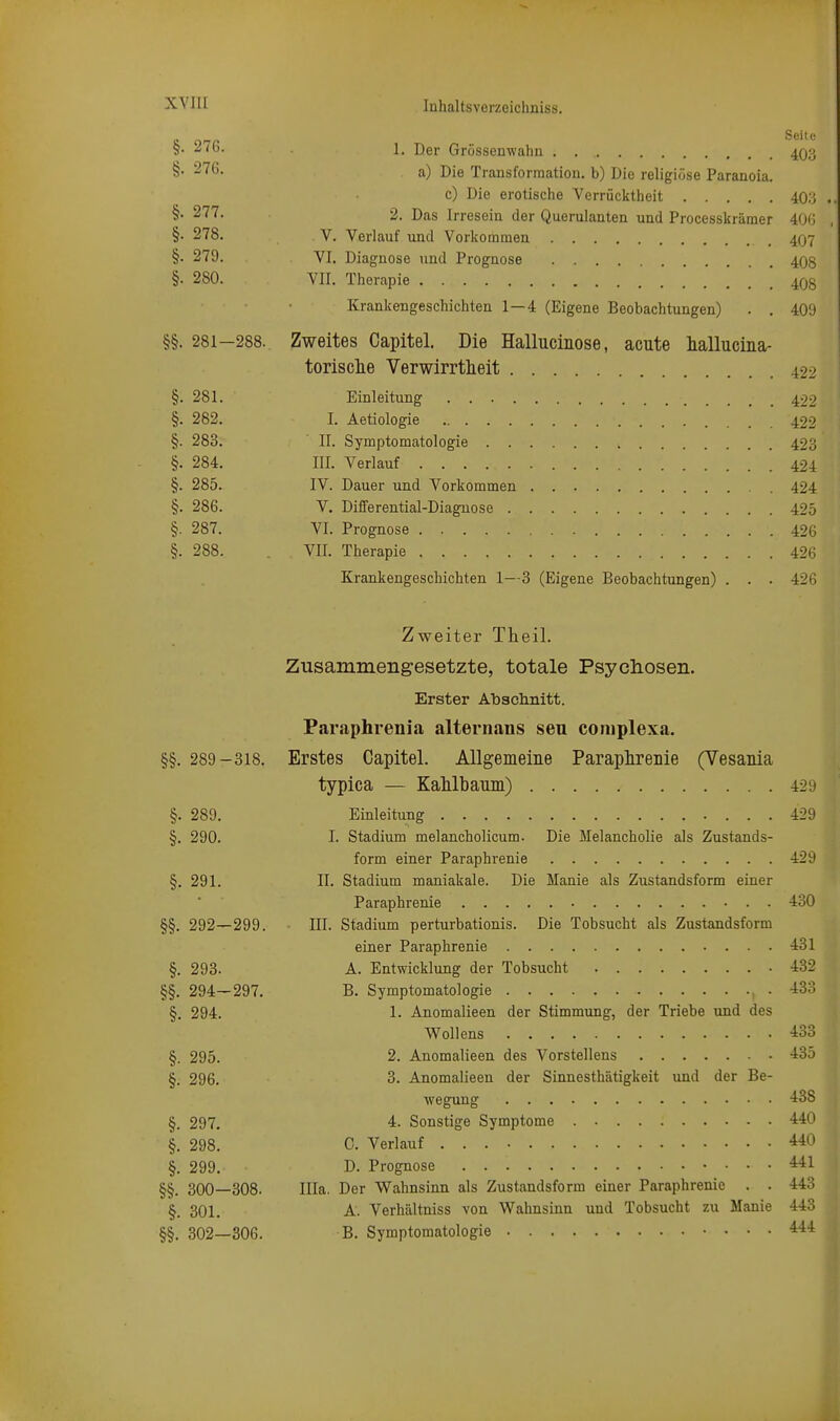 xYiir §• 276. 1. Der Grössenwahn . 40;:; §• 2'^^- a) Die Transformation, b) Die religiöse Paranoia. c) Die erotische Verrücktheit 40;j . §• 277. 2. Das Irresein der Querulanten und Processkräraer 400 , §• 278. V. Verlauf und Vorkommen 407 §• 279. VI. Diagnose und Prognose 408 §. 280. VII. Therapie . m Krankengeschichten 1—4 (Eigene Beobachtungen) . . 409 §§. 281-288. Zweites Capitel. Die Hallucinose, acute hallucina- torisclie Verwirrtheit 422 §. 281. Einleitung 499 §. 282. I. Aetiologie . 422 §. 283. ' II. Symptomatologie 423 §. 284. III. Verlauf 424 §. 285. IV. Dauer und Vorkommen 424 §. 286. V. Differential-Diagnose 425 §. 287. VI. Prognose 426 §. 288. VII. Therapie 426 Krankengeschichten 1—3 (Eigene Beobachtungen) . . . 426 Zweiter Theil. Zusammengesetzte, totale Psyclioseii. Erster Absclinitt. Paraphrenia alternaus seu coniplexa. §§. 289-318. Erstes Capitel. Allgemeine Paraphrenie (Vesania typica — KaMbaum) 429 §. 289. Einleitung 429 §. 290. I. Stadium melancholicum. Die Melancholie als Zustands- form einer Paraphrenie 429 §. 291. II. Stadium maniakale. Die Manie als Zustandsform einer Paraphrenie 430 §§. 292—299. III. Stadium perturbationis. Die Tobsucht als Zustandsform einer Paraphrenie 431 §. 293. A. Entwicklung der Tobsucht .432 §§. 294—297. B. Symptomatologie , . 433 §. 294. 1. Anomalieen der Stimmung, der Triebe und des Wollens 433 §. 295. 2. Anomalieen des Vorstellens -135 §. 296. 3. Anomalieen der Sinnesthätigkeit und der Be- wegung ■438 §. 297, 4. Sonstige Symptome 440 §, 298. C. Verlauf 440 §. 299. D. Prognose 441 §§. 300—308. Illa. Der Wahnsinn als Zustandsform einer Paraphrenie . . 443 §. 301. A. Verhältniss von Wahnsinn und Tobsucht zu Manie 443 §§. 302—306. B. Symptomatologie 444