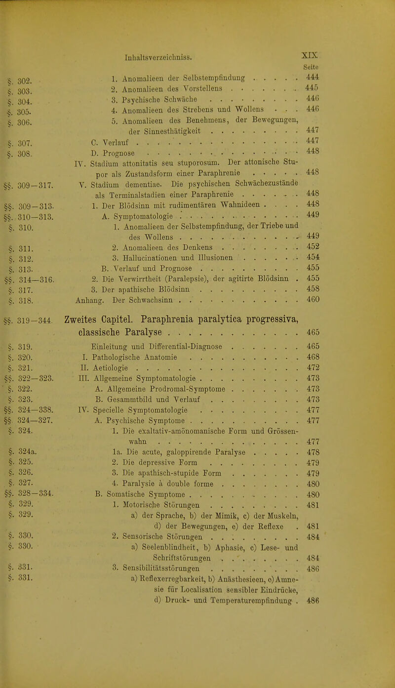 Seite ^ 302. 1- Anoraalieeu dor Selbstempfiuduug 444 ^ 303. 2. Anomalieen des Vorstelleus 445 ^ 304. 3. Psychische Schwäche 44G ^ 305. 4. Anomalieen des Strebens und Wolions • . . 446 ^ 306. 5. Anomalieen des Benehmens, der Bewegungen, der Sianesthiitigkeit 447 307. C. Verlauf 447 §. 308. D. Prognose 448 IV. Stadium attonitatis seu stuporosum. Der attonische Stu- por als Zustandsform einer Paraphrenie 448 309 — 317. V. Stadium dementiae. Die psychischen Schwächezustände als Terminalstadien einer Paraphrenie 448 §§. 309 — 313- 1- Der Blödsinn mit rudimentären Wahnideen .... 448 §§. 310—313. A. Symptomatologie .' .449 §. 310. 1. Anomalieen der Selbstempfindung, der Triebe und des Wollens 449 ^. 311. 2. Anomalieen des Denkens 452 ^. 312. 3. Hallucinationen und Illusionen 454 §. 313. B. Verlauf und Prognose 455 §§. 314—316. 2. Die Verwirrtheit (Paralepsie), der agitirte Blödsinn . 455 §. 317. 3. Der apathische Blödsinn 458 §. 318. Anhang. Der Schwachsinn . 460 §§. 319-344. Zweites Capitel. Paraplireiiia paralytica progressiva, classisclie Paralyse 465 5. 319. Einleitung und Differential-Diagnose 465 tj. 320. I. Pathologische Anatomie 468 §. 321. II. Aetiologie 472 322—323. III. Allgemeine Symptomatologie 473 §. 322. A. Allgemeine Prodromal-Symptome 473 §. 323. B. Gesammtbild und Verlauf 473 §§. 324—338. IV. Specielle Symptomatologie 477 §§. 324—327. A. Psychische Symptome 477 §. 324. 1, Die exaltativ-amönomanische Form und Grössen- wahn 477 §. 324a. la. Die acute, galoppirende Paralyse 478 §• 325. 2. Die depressive Form 479 §. 326. 3. Die apathisch-stupide Form 479 §. 327. 4. Paralysie ä double forme 480 §§. 328-334. B. Somatische Symptome 480 §. 329. 1. Motorische Störungen 481 §• 329. a) der Sprache, b) der Mimik, c) der Muskeln, d) der Bewegungen, e) der Reflexe . 481 §• 330. 2. Sensorische Störungen 484 330. a) Seelenblindheit, b) Aphasie, c) Lese- und Schriftstörungen 484 §• 331. 3. Sensibilitätsstörungen 486 331. a) Reflexerregbarkeit, b) Anästhesieen, 0) Amne- sie für Localisation sensibler Eindrücke, d) Druck- und Teraperaturempfindung . 486