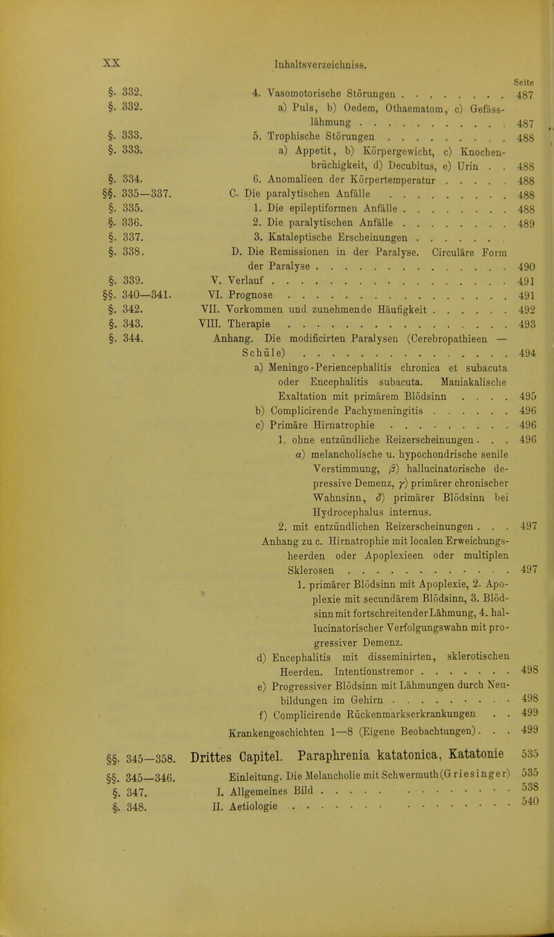 Seite §• 332. 4. Vasomotorische Störungen . 487 §• 332. a) Puls, b) Oedem, Othaeraatom, c) Gefäss- lähmung 487 §. 333. 5. Trophische Störungen 488 §• 333. a) Appetit, b) Körpergewicht, c) Knochea- brüchigkeit, d) Decubitus, e) Urin . . 488 §. 334. 6. Anomalieen der Körpertemperatur 488 §§. 335—337. C Die paralytischen Anfälle 488 §. 335. 1. Die epileptiforraen Anfälle 488 §. 336. 2. Die paralytischen Anfälle 489 §. 337. 3. Kataleptische Erscheinungen §. 338. D. Die Remissionen in der Paralyse. Circuläre Form der Paralyse 490 §. 339. V. Verlauf .491 §§. 340—341. VI. Prognose 491 §. 342. VII. Vorkommen und zunehmende Häufigkeit 492 §. 343. VIII. Therapie 493 §. 344. Anhang. Die modificirten Paralysen (Cerebropathieen — Schüle) 494 a) Meningo-Periencephalitis chronica et subacuta oder Encephalitis subacuta. Maniakalische Exaltation mit primärem Blödsinn .... 495 b) Complicirende Pachymeningitis 496 c) Primäre Hirnatrophie 496 1. ohne entzündliche Reizerscheinungen. . . 496 a) melancholische u. hypochondrische senile Verstimmung, ß) hallucinatorische de- pressive Demenz, y) primärer chronischer Wahnsinn, d) primärer Blödsinn bei Hydrocephalus internus. 2. mit entzündlichen Reizerscheinungen . . . 497 Anhang zu c. Hirnatrophie mit localen Erweichungs- heerden oder Apoplexieen oder multiplen Sklerosen 497 1. primärer Blödsinn mit Apoplexie, 2. Apo- plexie mit secundärem Blödsinn, 3. Blöd- sinnmitfortschreitenderLähmung, 4. hal- lucinatorischer Verfolgungswahn mit pro- gressiver Demenz. d) Encephalitis mit disseminirten, sklerotischen Heerden. Intentionstremor 498 e) Progressiver Blödsinn mit Lähmungen durch Neu- bildungen im Gehirn 498 f) Complicirende Rückenmarkserkrankungen . . 499 Krankengeschichten 1—8 (Eigene Beobachtungen). . . 499 §§. 345—358. Drittes Capitel. Paraplirenia katatonica, Katatonie 53.) §§. 345—346. Einleitung. Die Melancholie mit Schwermuth(GriesInger) 535 §. 347. I. Allgemeines Bild ^38 §. 348. II. Aetiologie