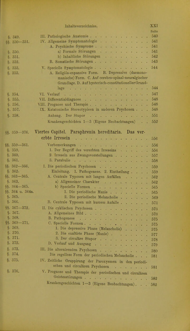 Seite §. 349. III. Pathologische Anatomie 540 350—351. IV. Allgemeine Symptomatologie 541 A. Psychische Symptome 541 §. 350. a) Formale Störungen 541 §. 351. b) Inhaltliche Störungen 542 §. 352. B. Somatische Störungen 543 §. 353. V. Specielle Symptomatologie 544 §. 353. A. Religiös-expansive Form. B. Depressive (daemono- manische) Form. C. Auf cerebro-spinal-neuralgischer Grundlage. D. Auf hysterisch-constitutioneller Grund- lage 544 §. 354. VI. Verlauf 547 §. 355. VII. Differentialdiagnose 548 §. 356. Vlll. Prognose und Therapie 548 §. 357. IX. Katatonische Stereotypieen in anderen Psychosen . . . 548 §. 358. Anhang. Der Stupor 551 Krankengeschichten 1—3 (Eigene Beobachtungen) . . 552 §§. 359—376. Viertes Capitel. Paraplireiiia hereditaria. Das ver- erbte Irresein 556 §§. 359—361. Vorbemerkungen 55G §. 359. 1. Der Begriff des vererbten Irreseins 556 §. 360. 2. Irresein aus Zwangsvorstellungen 557 §. 361. 3. Parabulie 558 §§. 362—366. I. Die periodischen Psychosen 559 §• 362. Einleitung. 1. Pathogenese. 2. Eintheilung .... 559 §§. 363—365. A. Centrale Typosen mit langen Anfällen 562 §. 363. a) Allgemeiner Charakter 562 §§. 364—365. b) Specielle Formen 565 §§. 364 u. 364a. 1. Die periodische Manie 565 §. 365. 2. Die periodische Melancholie 569 §• 366. B. Centrale Typosen mit kurzem Anfalle 571 §§. 367—372. II. Die cyklischen Psychosen 573 §• 367. A. Allgemeines Bild 573 §• 368. B. Pathogenese 575 §§. 369-371. C. Specielle Formen .' . .' 575 §• 369. 1. Die depressive Phase (Melancholie) 575 §• 370. 2. Die exaltirte Phase (Manie) 577 §• 371. 3. Der circuläre Stupor . 573 §• 372. D. Verlauf und Ausgang 579 §• 373. III, Die alternirenden Psychosen 580 §• Die regellose Form der periodischen Melancholie . . . 581 §• 37o. IV. Zeitliche Gruppimng der Paroxysmen in den periodi- schen und circulären Psychosen 581 2'^^- ^- Prognose und Therapie der periodischen und circulären Geistesstörungen 582 Krankengeschichten 1—3 (Eigene Beobachtungen). . . 582