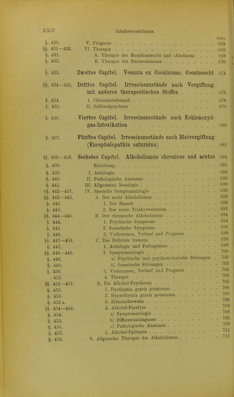 Seite §. 430. V. Prognose (j69 §§. 431-432. VI. Therapie m §• 481. A. Therapie der Morphiumsucht und -Abstinenz . . . ()69 §. 432. B. Therapie der Reconvalesceuz 670 §. 433. Zweites Capitel. Vesania ex Cocamismo, Cocainsuclit G74 §§. 434—435. Drittes Capitel. Irreseinszustände nacli Vergiftung mit anderen therapeutlsclien Stoffen ms §. 434. I. Chloralmissbrauch (578 §. 435. II. Sulfonalpsychose 079 §. 43G. Viertes Capitel. Irreseinszustände nacli KoMenoxyd- gas-Intoxikation (;80 §. 437. Fünftes Capitel. Irreseinszustände nach Bleivergiftung (Encephalopatliia saturnina) 682 §§. 438-458. Sechstes Capitel. Alkoliolismus chronicus und acutus 684 §. 438. Einleitung 685 §. 439. I. Aetiologie 688 §. 440. II. Pathologische Anatomie 690 §. 441. III. Allgemeine Nosologie . 690 §§. 442—457. IV. Specielle Symptomatologie 692 §§. 442—443. A. Der acute Alkoholismus . 692 §. 442. 1. Der Rausch 692 §. 443. 2. Der acute Trinkerwahnsinn 693 §§. 444—446. B. Der chronische Alkoholismus 694 §. 444. 1. Psychische Symptome 694 §. 445. 2. Somatische Symptome 696 §. 446. 3. Vorkommen, Verlauf und Prognose 698 §§. 447—451. C. Das Delirium tremens 699 §. 447. 1. Aetiologie und Pathogenese 699 §§. 448—449. 2. Symptomatologie §. 448. a) Psychische und psychomotorische Störungen . 700 §. 449. b) Somatische Störungen '02 §. 450. 3. Vorkommen, Verlauf und Prognose ..... 704 . 451. 4. Therapie ^05 §§. 452—457. D. Die Alkohol-Psychosen ''06 §. 452. 1. Dysthymia gravis potatorum ''O^ §. 453. 2. Hyperthymia gravis potatorum <06 §. 453 a. 3. Eifersuchtswahn ^08 §§. 454—456. 4. Alkohol-Paralyse ^08 454. a) Symptomatologie ^08 §. 455. b) Differentialdiagnose ^08 ^. 456. c) Pathologische Anatomie ^09 457. 5. Alkohol-Epilepsie ' 1.^^ 458. V. Allgemeine Therapie des Alkoholisraus '11