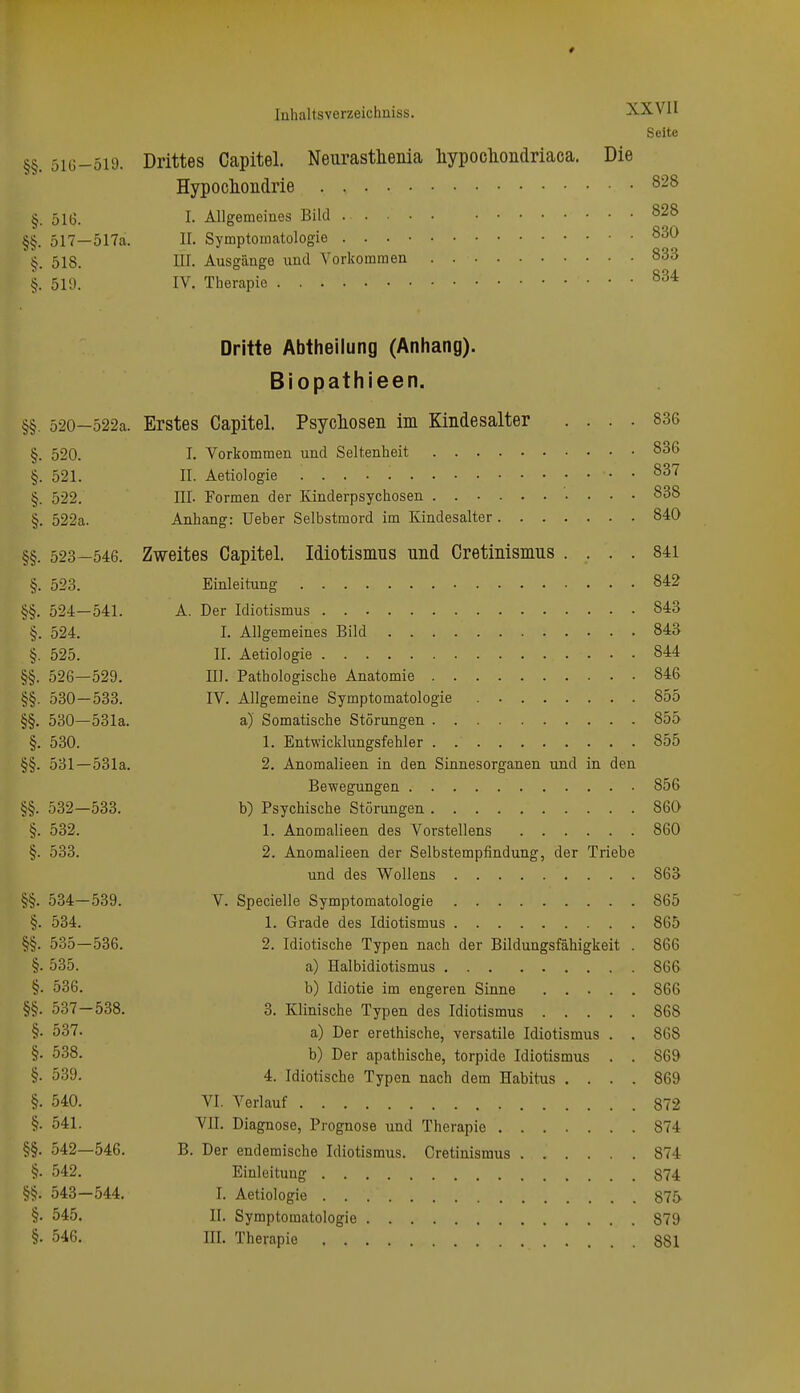# luhaltsverzeichniss. XXVII Seite §§. 516-519. Drittes Capitel. Neurasthenia hypocliondriaca. Die Hypoclioiidrie 828 §. 516. I. Allgemeines Bild 828 §§. 517—517a. II. Symptomatologie 830 518. III. Ausgänge und Vorkommen 833 §. 519. IV. Therapie 834 Dritte Abtheilung (Anhang). Biopathieen. §§. 520—522a. Erstes Capitel. Psyclioseii im Kindesalter .... 836 §. 520. I. Vorkommen und Seltenheit 836 §. 521. II. Aetiologie 837 §. 522. III. Formen der Kinderpsychosen 838 §. 522a. Anhang: Ueber Selbstmord im Kindesalter 840 §§. 523—546. Zweites Capitel. Idiotismus und Cretinismus .... 841 §. 523. Einleitung 842 §§. 524—541. A. Der Idiotismus 843 §. 524. I. Allgemeines Bild 843 §. 525. II. Aetiologie 844 §§. 526—529. III. Pathologische Anatomie 846 §§. 530—533. IV. Allgemeine Symptomatologie 855 §§. 530—531a. a) Somatische Störungen 855 §. 530. 1. Entwicklungsfehler . 855 §§. 531—531a. 2. Anomalieen in den Sinnesorganen und in den Bewegungen 856 §§. 532—533. b) Psychische Störungen 860 §. 532. 1. Anomalieen des Vorstellens 860 §. 533. 2. Anomalieen der Selbstempfindung, der Triebe und des Wollens 863 §§. 534—539. V. Specielle Symptomatologie 865 §. 534. 1. Grade des Idiotismus 865 §§. 535—536. 2. Idiotische Typen nach der Bildungsfähigkeit . 866 §. 535. a) Halbidiotismus 866 §. 536. b) Idiotie im engeren Sinne 866 §§. 537-538. 3. Klinische Typen des Idiotismus 868 §• 537. a) Der erethische, versatile Idiotismus . . 868 §• 538. b) Der apathische, torpide Idiotismus . . 869 §• 539. 4. Idiotische Typen nach dem Habitus .... 869 §. 540. VI. Verlauf 872 §• 541. VII. Diagnose, Prognose und Therapie 874 §§. 542—546. B. Der endemische Idiotismus. Cretinismus 874 §. 542. Einleitung 874 §§. 543—544. I. Aetiologie 875 §. 545. II. Symptomatologie 879 §. 546. III. Therapie 881