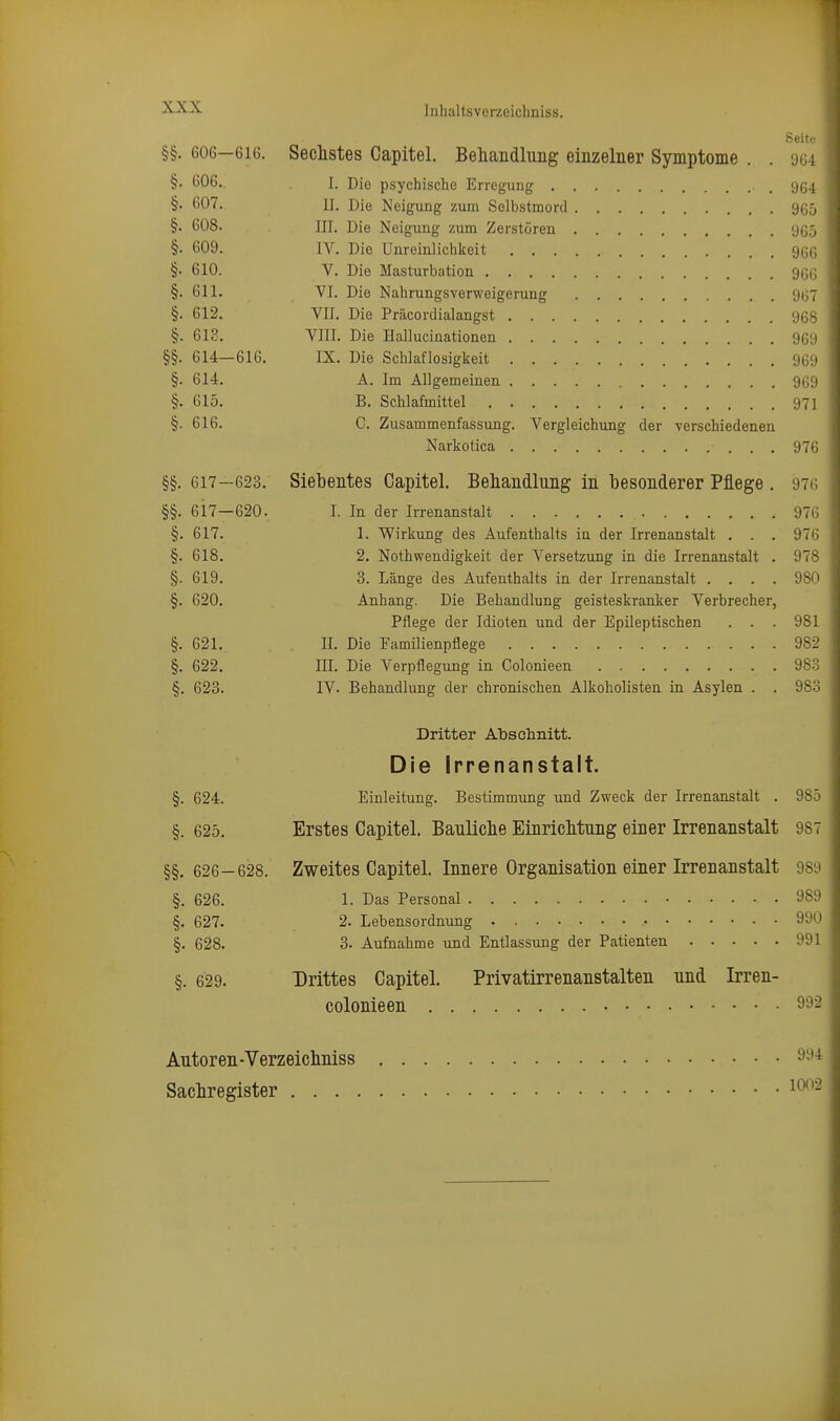 Sehr §§. 606—616. Sechstes Capitel. Behandluiig einzelner Symptome . . 9G4 §• 606.. I. Die psychische Erregung 904 §• 607. II. Die Neigung zum Selbstmord 965 §• 608. III. Die Neigung zum Zerstören 965 §• 609. IV. Die Unreinlichkeit 966 §■ 610. V. Die Masturbation 966 §. 611. VI. Die Nahrungsverweigerung 967 §. 612. VII. Die Präcordialangst 968 §. 613. VIII. Die Hallucinationen 969 §§. 614-616. IX. Die Schlaflosigkeit 969 §. 614. A. Im Allgemeinen 969 §. 615. B. Schlafmittel 971 §. 616. C. Zusammenfassung. Vergleichung der verschiedenen Narkotica 976 §§. 617—623. Siebentes Capitel. Behandlung in besonderer Pflege . 976 §§. 6i7—620. I. In der Irrenanstalt 976 §. 617. 1. Wirkung des Aufenthalts in der Irrenanstalt . . . 976 §. 618. 2. Nothwendigkeit der Versetzung in die Irrenanstalt . 978 §. 619. 3. Länge des Aufenthalts in der Irrenanstalt .... 980 §. 620, Anhang. Die Behandlung geisteskranker Verbrecher, Pflege der Idioten und der Epileptischen . . . 981 §. 621. II. Die Familienpflege 982 §. 622. III. Die Verpflegung in Colonieen 983 §. 623. IV. Behandlung der chronischen Alkoholisten in Asylen . . 983 Dritter Abschnitt. Die Irrenanstalt. §. 624. Einleitung. Bestimmung und Zweck der Irrenanstalt . 985 §. 625. Erstes Capitel. Banliclie EinricMung einer Irrenanstalt 987 §§. 626—628. Zweites Capitel. Innere Organisation einer Irrenanstalt 989 §. 626. 1. Das Personal 989 §. 627. 2. Lebensordnung 990 §. 628. 3. Aufnahme und Entlassung der Patienten 991 §. 629. Drittes Capitel. Privatirrenanstalten nnd Irren- colonieen 992 Autoren-Verzeichniss Sachregister . . . 994 10(>2