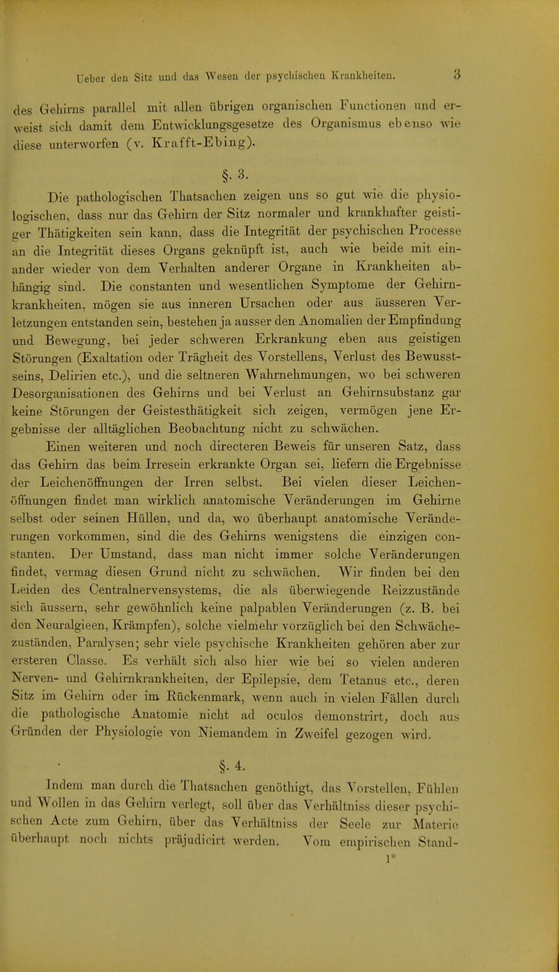 des Gehirns parallel mit allen übrigen organischen Functionen und er- weist sich damit dem Entwicklungsgesetze des Organismus ebenso wie diese unterworfen (v. Krafft-Ebing). §. 3. Die pathologischen Thatsachen zeigen uns so gut wie die physio- logischen, dass nui- das Gehirn der Sitz normaler und krankhafter geisti- ger Thätigkeiten sein kann, dass die Integrität der psychischen Processe an die Integrität dieses Organs geknüpft ist, auch wie beide mit ein- ander wieder von dem Verhalten anderer Organe in Krankheiten ab- hängig sind. Die constanten und wesentlichen Symptome der Gehirn- krankheiten, mögen sie aus inneren Ursachen oder aus äusseren Ver- letzungen entstanden sein, bestehen ja ausser den Anomalien der Empfindung und Bewegung, bei jeder schweren Erkrankung eben aus geistigen Störungen (Exaltation oder Trägheit des Vorstellens, Verlust des Bewusst- seins, Delirien etc.), und die seltneren Wahrnehmungen, wo bei schweren Desorganisationen des Gehirns und bei Verlust an Gehirnsubstanz gar keine Störungen der Geistesthätigkeit sich zeigen, vermögen jene Er- gebnisse der alltäglichen Beobachtung nicht zu schwächen. Einen weiteren und noch directeren Beweis für unseren Satz, dass das Gehirn das beim Irresein erkrankte Organ sei, liefern die Ergebnisse der Leichenöffnungen der Irren selbst. Bei vielen dieser Leichen- öffnungen findet man wirklich anatomische Veränderungen im Gehirne selbst oder seinen Hüllen, und da, wo überhaupt anatomische Verände- rungen vorkommen, sind die des Gehirns wenigstens die einzigen con- stanten. Der Umstand, dass man nicht immer solche Veränderungen findet, vermag diesen Grund nicht zu schwächen. Wir finden bei den Leiden des Centrainervensystems, die als überwiegende Reizzustände sich äusseni, sehr gewöhnlich keine palpablen Veränderungen (z. B. bei den Neuralgieen, Krämpfen), solche vielmehr vorzüglich bei den Schwäche- zuständen, Paralysen; sehr viele psychische Krankheiten gehören aber zur ersteren Classe. Es verhält sich also hier wie bei so vielen anderen Nerven- und Gehimkrankheiten, der Epilepsie, dem Tetanus etc., deren Sitz im Gehirn oder im Rückenmark, wenn auch in vielen Fällen durch die pathologische Anatomie nicht ad oculos demonstrirt, doch aus; Gründen der Physiologie von Niemandem in Zweifel gezogen Avird. §•4. Indem man durch die Thatsachen genöthigt, das Vorstellen, Fühlen und Wollen in das Gehirn verlegt, soll über das Verhältniss dieser psychi- schen Acte zum Gehirn, über das Verhältniss der Seele zur Materie überhaupt noch nichts präjudicirt werden. Vom empirischen Stand- 1*