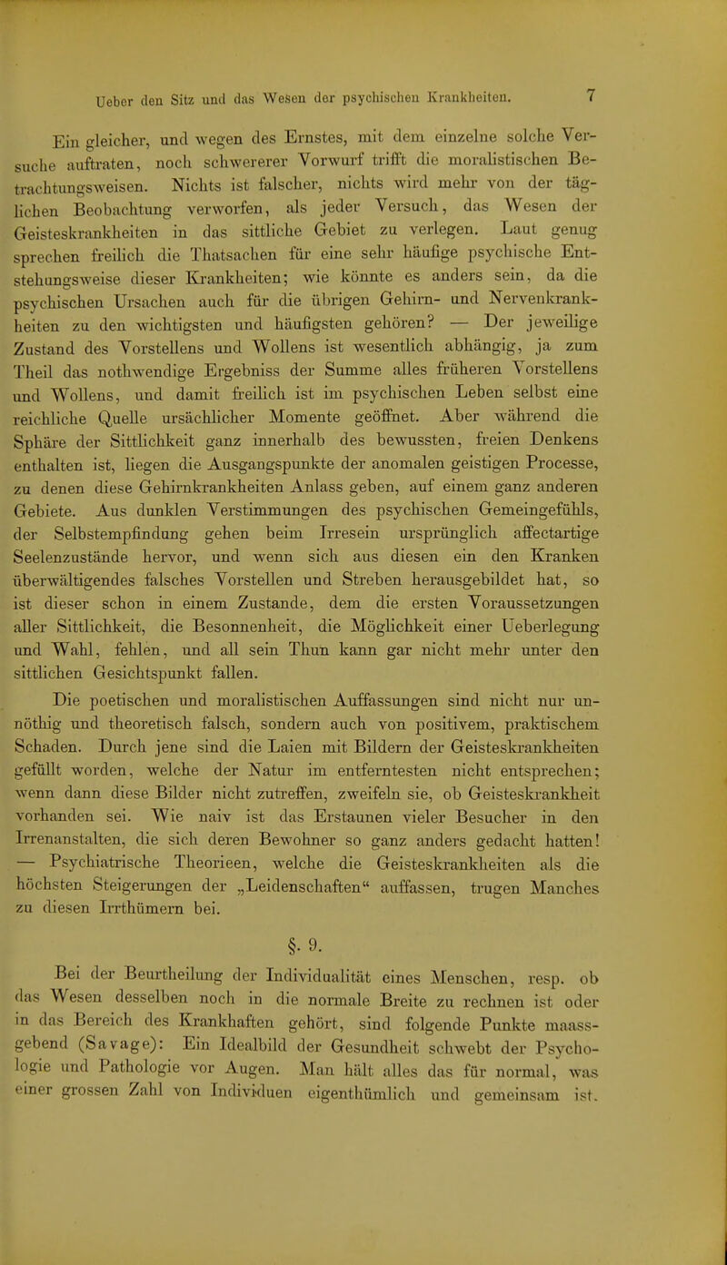 Ein gleicher, und wegen des Ernstes, mit dem einzelne solche Ver- suche auftraten, noch schwererer Vorwurf triffi die moralistischen Be- trachtungsweisen. Nichts ist falscher, nichts wird mehr von der täg- Kchen Beobachtung verworfen, als jeder Versuch, das Wesen der Geisteskrixnkheiten in das sittliche Gebiet zu verlegen. Laut genug sprechen freihch die Thatsachen für eine sehr häufige psychische Ent- stehungsweise dieser Ki-ankheiten; wie könnte es anders sein, da die psychischen Ursachen auch für die übrigen Gehirn- und Nervenkrank- heiten zu den wichtigsten und häufigsten gehören? — Der jeweilige Zustand des Vorstellens und Wollens ist wesentlich abhängig, ja zum Theil das nothwendige Ergebniss der Summe alles früheren Vorstellens und Wollens, und damit freilich ist im psychischen Leben selbst eine reichliche Quelle ursächlicher Momente geöfinet. Aber während die Sphäi-e der Sittlichkeit ganz innerhalb des bewussten, freien Denkens enthalten ist, liegen die Ausgangspunkte der anomalen geistigen Processe, zu denen diese Gehirnkrankheiten Anlass geben, auf einem ganz anderen Gebiete. Aus dunklen Verstimmungen des psychischen Gemeingefühls, der Selbstempfindung gehen beim Irresein ursprünglich affectartige Seelenzustände hervor, und wenn sich aus diesen ein den Kranken überwältigendes falsches Vorstellen und Streben herausgebildet hat, so ist dieser schon in einem Zustande, dem die ersten Voraussetzungen aller Sittlichkeit, die Besonnenheit, die Möglichkeit einer üeberlegung und Wahl, fehlen, und all sein Thun kann gar nicht mehr unter den sittlichen Gesichtspunkt fallen. Die poetischen und moralistischen Auffassungen sind nicht nur un- nöthig und theoretisch falsch, sondern auch von positivem, praktischem Schaden. Durch jene sind die Laien mit Bildern der Geisteskranldieiten gefüllt worden, welche der Natur im entferntesten nicht entsprechen; wenn dann diese Bilder nicht zutreffen, zweifeln sie, ob Geisteskrankheit vorhanden sei. Wie naiv ist das Erstaunen vieler Besucher in den Irrenanstalten, die sich deren Bewohner so ganz anders gedacht hatten! — Psychiatrische Theorieen, welche die Geisteskranldieiten als die höchsten Steigerungen der „Leidenschaften auffassen, trugen Manches zu diesen IiTthümern bei. §. 9. Bei der Beurtheüung der Individualität eines Menschen, resp. ob das Wesen desselben noch in die normale Breite zu rechnen ist oder in das Bereich des Krankhaften gehört, sind folgende Punkte maass- gebend (Savage): Ein Idealbild der Gesundheit schwebt der Psycho- logie und Pathologie vor Augen. Man hält alles das für normal, was einer grossen Zahl von Individuen eigenthümlich und gemeinsam ist.