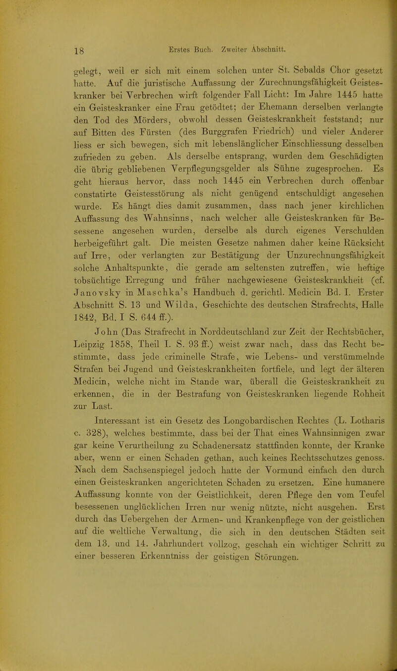 gelegt, weil er sich lait einem solchen unter St. Sebalds Chor gesetzt hatte. Auf die juristische Auffassung der Zurechnungsfähigkeit Geistes- kranker bei Verbrechen wirft folgender Fall Licht: Im Jahre 1445 hatte ein Geisteskranker eine Frau getödtet; der Ehemann derselben verlangte den Tod des Mörders, obwohl dessen Geisteskrankheit feststand; nur auf Bitten des Fürsten (des Burggrafen Friedrich) und vieler Anderer Hess er sich bewegen, sich mit lebenslänglicher Einschliessung desselben zufrieden zu geben. Als derselbe entsprang, wurden dem Geschädigten die übrig gebliebenen Yerpflegungsgelder als Sühne zugesprochen. Es geht hieraus hervor, dass noch 1445 ein Verbrechen durch offenbar constatirte Geistesstörung als nicht genügend entschuldigt angesehen wurde. Es hängt dies damit zusammen, dass nach jener kirchlichen Auffassimg des Wahnsinns, nach welcher alle Geisteskranken für Be- sessene angesehen wurden, derselbe als durch eigenes Verschulden herbeigeführt galt. Die meisten Gesetze nahmen daher keine Rücksicht auf Irre, oder verlangten zur Bestätigung der Unzurechnungsfähigkeit solche Anhaltspunkte, die gerade am seltensten zutreffen, wie heftige tobsüchtige En-egung und früher nachgeAviesene Geisteski-ankheit (cf. JanoYsky in Maschka's Handbuch d. gerichtl. Medicin Bd. I. Erster Abschnitt S. 13 und Wilda, Geschichte des deutschen Strafrechts, Halle 1842, Bd. I S. 644 ff.). John (Das Strafrecht in Norddeutschland zur Zeit der Rechtsbücher, Leipzig 1858, Theil I. S. 93 ff.) weist zwar nach, dass das Recht be- stimmte, dass jede criminelle Strafe, wie Lebens- und verstümmelnde Strafen bei Jugend und Geisteskrankheiten fortfiele, und legt der älteren Medicin, welche nicht im Stande war, überall die Geisteski-aakheit zu erkennen, die in der Bestrafung von Geisteskranken liegende Rohheit zur Last. Interessant ist ein Gesetz des Longobardischen Rechtes (L. Lothax'is c. 328), welches bestimmte, dass bei der That eines Wahnsinnigen zwar gar keine Verurlheilung zu Schadenersatz stattfinden konnte, der Ej-anke aber, wenn er einen Schaden gethan, auch keines Rechtsschutzes genoss. Nach dem Sachsenspiegel jedoch hatte der Vormund einfach den durch einen Geisteskranken angerichteten Schaden zu ersetzen. Eine humanere Auffassung konnte von der Geistlichkeit, deren Pflege den vom Teufel besessenen unglücklichen Irren nui- wenig nützte, nicht ausgehen. Erst durch das Uebergehen der Ai-men- und Ki-ankenpflege von der geistlichen auf die weltliche Verwaltung, die sich in den deutschen Städten seit dem 13. und 14. Jahrhundert vollzog, geschah ein wichtiger Schritt zu einer besseren Erkenntniss der geistigen Störungen. ■A
