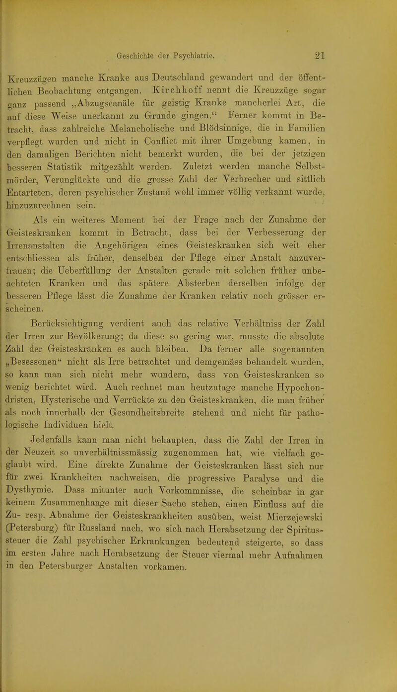 Kreuzzügen manche Kranke aus Deutscliland gewandert und der öflent- liclien Beobachtung entgangen. Kirchhoff nennt die Kreuzzöge sogar ganz passend „Abzugscanäle für geistig Kranke mancherlei Art, die auf diese Weise unerkannt zu Grunde gingen. Ferner kommt in Be- tracht, dass zahlreiche Melancholische und Blödsinnige, die in Familien verpflegt wurden und nicht in Conflict mit ihrer Umgebung kamen, in den damaligen Berichten nicht bemerkt wurden, die bei der jetzigen besseren Statistik mitgezählt werden. Zuletzt werden manche Selbst- mörder, Yerungiückte imd die grosse Zahl der Verbrecher und sittlich Entarteten, deren psychischer Zustand wohl immer völlig verkannt wurde, hinzuzurechnen sein. Als ein weiteres Moment bei der Frage nach der Zunahme der Geisteskranken kommt in Betracht, dass bei der Verbesserung der Irrenanstalten die Angehörigen eines Geisteskranken sich weit eher entschliessen als fi-üher, denselben der Pflege einer Anstalt anzuver- trauen; die UeberfüUung der Anstalten gerade mit solchen früher unbe- achteten Kranken und das spätere Absterben derselben infolge der besseren Pflege lässt die Zunahme der Kranken relativ noch grösser er- scheinen. Berücksichtigung verdient auch das relative Verhältniss der Zahl der Irren zur Bevölkerung; da diese so gering war, musste die absolute Zahl der Geisteskranken es auch bleiben. Da ferner alle so2;enannten „Besessenen nicht als Irre betrachtet und demgemäss behandelt wurden, so kann man sich nicht mehr wundern, dass von Geisteskranken so wenig berichtet wird. Auch rechnet man heutzutage manche Hypochon- dristen, Hysterische und Verrückte zu den Geisteskranken, die man früher als noch innerhalb der Gesundheitsbreite stehend und nicht für patho- logische Individuen hielt. Jedenfalls kann man nicht behaupten, dass die Zahl der Irren in der Neuzeit so unverhältnissmässig zugenommen hat, wie vielfach ge- glaubt wird. Eine direkte Zunahme der Geisteskranken lässt sich nur für zwei Krankheiten nachweisen, die progressive Paralyse und die Dysthymie. Dass mitunter auch Vorkommnisse, die scheinbar in gar keinem Zusammenhange mit dieser Sache stehen, einen Einfluss auf die Zu- resp. Abnahme der Geisteskrankheiten ausüben, weist Mierzejewski (Petersburg) für Eussland nach, wo sich nach Herabsetzung der Spiritus- steuer die Zahl psychischer Erkrankungen bedeutend steigerte, so dass im ersten Jahre nach Herabsetzung der Steuer viermal mehr Au&ahmen in den Petersburger Anstalten vorkamen.