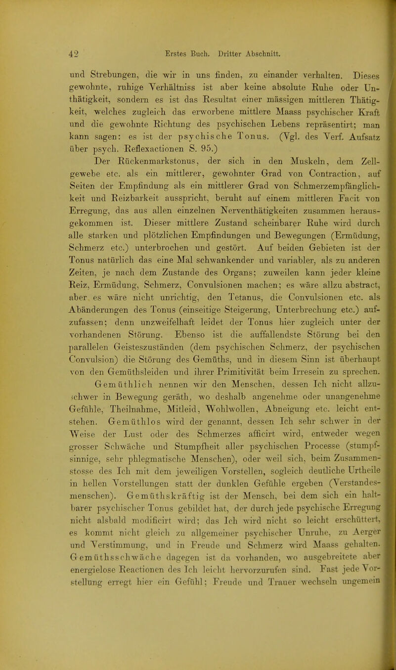 und Strebungen, die wir in uns finden, zu einander verhalten. Dieses gewohnte, ruhige Terhältniss ist aber keine absolute Ruhe oder Un- thätigkeit, sondern es ist das Resultat einer massigen mittleren Thätig- keit, welches zugleich das erworbene mittlere Maass psychischer Kraft und die gewohnte Richtung des psychischen Lebens repräsentirt; man kann sagen: es ist der psychische Tonus. (Vgl. des Vei-f. Aufsatz über psych. Reflexactionen S. 95.) Der Rückenmarkstonus, der sich in den Muskeln, dem Zell- gewebe etc. als ein mittlerer, gewohnter Grad von Contraction, auf Seiten der Empfindung als ein mittlerer Grad von Schmerzempfänglich- keit und Reizbarkeit ausspricht, beruht auf einem mittleren Facit von Erregung, das aus allen einzelnen Nerventhätigkeiten zusammen heraus- gekommen ist. Dieser mittlere Zustand scheinbarer Ruhe wird durch alle starken und plötzlichen Empfindungen und Bewegungen (Ermüdung, Schmerz etc.) unterbrochen und gestört. Auf beiden Gebieten ist der Tonus natürlich das eine Mal schwankender und variabler, als zu anderen Zeiten, je nach dem Zustande des Organs; zuweilen kann jeder kleine Reiz, Ermüdung, Schmerz, Convulsionen machen; es wäre allzu abstract, aber es wäre nicht unrichtig, den Tetanus, die Convulsionen etc. als Abänderungen des Tonus (einseitige Steigerung, Unterbrechung etc.) auf- zufassen; denn unzweifelhaft leidet der Tonus hier zugleich unter der vorhandenen Störung. Ebenso ist die auffallendste Störung bei den parallelen Geisteszuständen (dem psychischen Schmerz, der psychischen Convulsion) die Störung des Gemüths, und in diesem Sinn ist überhaupt von den Gemüthsleiden und ihrer Primitivität beim Irresein zu sprechen. Gemüthlich nennen wir den Menschen, dessen Ich nicht allzu- .•ichwer in Bewegung geräth; wo deshalb angenehme oder unangenehme Gefühle, Theilnahme, Mitleid, Wohlwollen, Abneigung etc. leicht ent- stehen. Gemüthlos wird der genannt, dessen Ich sehr schwer in der Weise der Lust oder des Schmerzes afficirt wird, entweder wegen grosser Schwäche und Stumpflieit aller psychischen Processe (stumpf- sinnige, sehr phlegmatische Menschen), oder weil sich, beim Zusammen- stosse des Ich mit dem jeweiligen Yorstellen, sogleich deutliche ürtheile in hellen Yorstellungen statt der dunklen Gefühle ergeben (Verstandes- menschen). Gemüthskräftig ist der Mensch, bei dem sich ein halt- barer psychischer Tonus gebildet hat, der durch jede psychische Erregung nicht alsbald modificirt wird; das Ich wird nicht so leicht ei-schüttert, es kommt nicht gleich zu allgemeiner psychischer Unruhe, zu Aerger und Verstimmung, und in Freude und Schmerz wird Maass gehalten. Gemüthsschwäche dagegen ist da vorhanden, wo ausgebreitete abi r energielose Reactionen des Ich leicht hervorzurufen sind. Fast jede Vor- stellung erregt hier ein Gefühl; Freude und Trauer wechseln ungemein