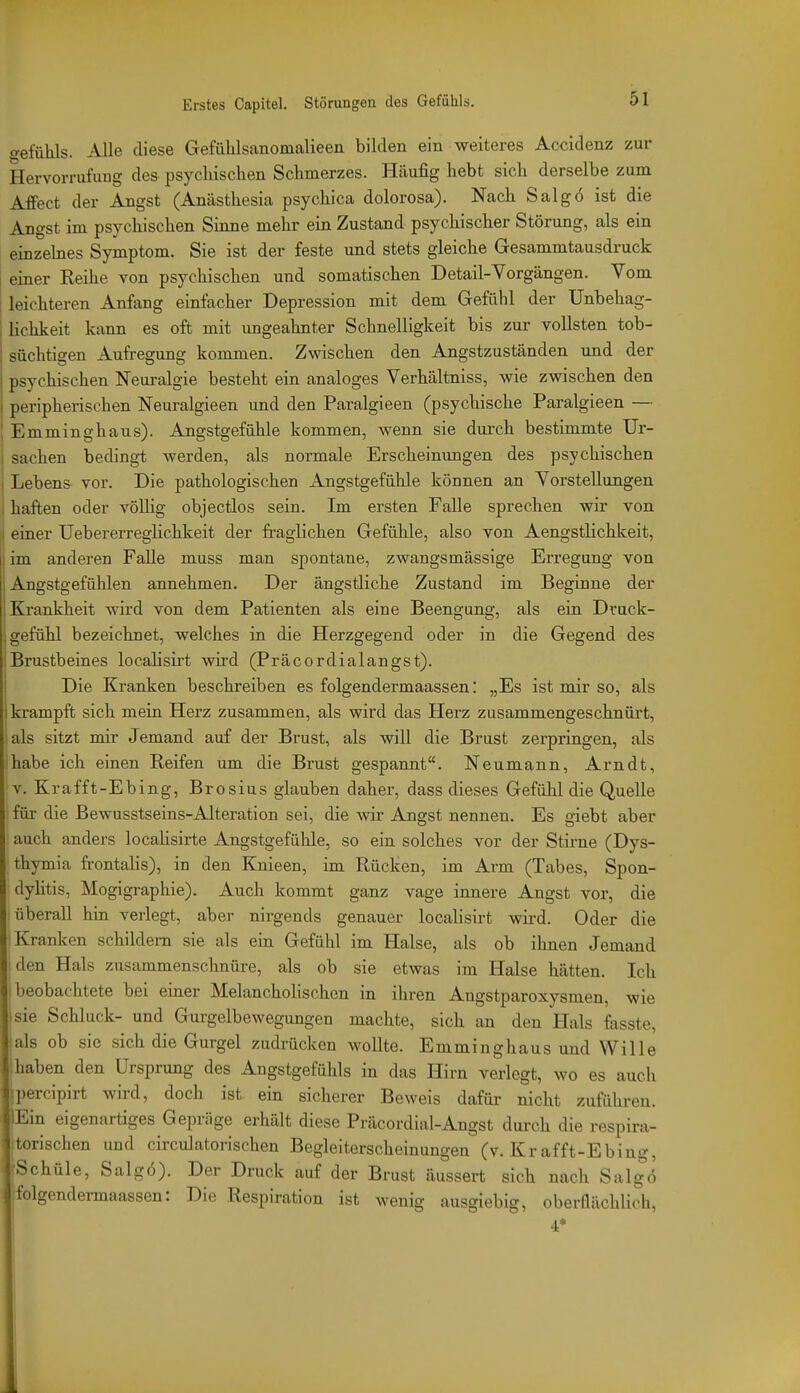 <?efühls. Alle diese Gefülilsanomalieen bilden ein weiteres Accidenz zur Hervorrufung des psychischen Schmerzes. Häufig hebt sich derselbe zum Affect der Angst (Anästhesia psychica dolorosa). Nach Salgö ist die Angst im psychischen Sinne mehr ein Zustand psychischer Störung, als ein einzehies Symptom. Sie ist der feste und stets gleiche Gesammtausdruck i einer Reihe von psychischen und somatischen Detail-Vorgängen. Vom leichteren Anfang einfacher Depression mit dem Gefühl der Unbehag- , lichkeit kann es oft mit ungeahnter Schnelligkeit bis zur vollsten tob- süchtigen Aufregung kommen. Zwischen den Angstzuständen und der psychischen Neuralgie besteht ein analoges Verhältniss, wie zwischen den 1 peripherischen Neuralgieen und den Paralgieen (psychische Paralgieen — ; Emminghaus). Angstgefühle kommen, wenn sie durch bestimmte Ur- j Sachen bedingt werden, als normale Erscheinungen des psychischen I Lebens vor. Die pathologischen Angstgefühle können an Vorstellungen . haften oder völhg objectlos sein. Im ersten Falle sprechen wir von i einer Uebererreglichkeit der fraglichen Gefühle, also von Aengstlichkeit, I im anderen Falle muss man spontane, zwangsmässige Erregung von Angstgefühlen annehmen. Der ängstliche Zustand im Beginne der Krankheit wird von dem Patienten als eine Beengung, als ein Druck- gefühl bezeichnet, welches in die Herzgegend oder in die Gegend des Brustbeines locahsirt Avh-d (Präcordialangst). Die Kranken beschreiben es folgendermaassen: „Es ist mir so, als krampft sich mein Herz zusammen, als wird das Plerz zusammengeschnüi't, lals sitzt mir Jemand auf der Brust, als will die Brust zerpringen, als habe ich einen Reifen um die Brust gespannt. Neumann, Arndt, V. Krafft-Ebing, Brosius glauben daher, dass dieses Gefühl die Quelle für die ßewusstseins-Alteration sei, die wdr Angst nennen. Es giebt aber auch anders localisirte Angstgefühle, so ein solches vor der Stirne (Dys- thymia fi-ontalis), in den Knieen, im Rücken, im Arm (Tabes, Spon- dyHtis, Mogigraphie). Auch kommt ganz vage innere Angst vor, die überall hin verlegt, aber nirgends genauer localisirt wird. Oder die Kranken schildern sie als ein Gefühl im Halse, als ob ihnen Jemand jden Hals zusammenschnüre, als ob sie etwas im Halse hätten. Ich beobachtete bei eiaer MelanchoHschen in ihren Angstparoxysmen, wie sie Schluck- und Gurgelbewegungen machte, sich an den Hals fasste, als oh sie sich die Gurgel zudrücken wollte. Emminghaus und Wille hahen den Ursprung des Angstgefühls in das Hirn verlegt, wo es auch :percipirt wird, doch ist ein sicherer Beweis dafür nicht zuführen. Ein eigenartiges Gepräge erhält diese Präcordial-Angst durch die respira- torischen und circulatorischen Begleiterscheinungen (v. Krafft-Ebing, fSchüle, Salgö). Der Druck auf der Brust äussert sich nach Salgö iolgendermaassen: Die Respiration ist wenig ausgiebig, oberflächlich, 4*