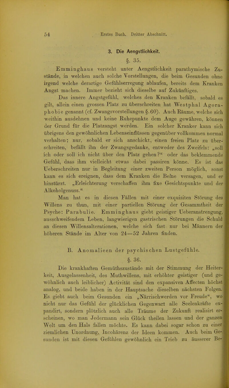 3. Die Aengstlichkeit. §. 35. Emmingliaus versteht unter Aengstlichkeit parathymische Zu- stände, in welchen auch solche Vorstellungen, die beim Gesunden ohne irgend welche derartige Gefühlserregung ablaufen, bereits dem Kranken Angst machen. Immer bezieht sich dieselbe auf Zukünftiges. Das innere Angstgefühl, welches den Kranken befällt, sobald es gilt, allein einen grossen Platz zu überschreiten hat Westphal Agora- phobie genannt (cf. Zwangsvorstellungen §.60). Auch Räume, welche sich weithin ausdehnen und keine Ruhepunkte dem Auge gewähren, können der Grund für die Platzangst werden. Ein solcher Kranker kann sich übrigens den gewöhnlichen Lebenseinflüssen gegenüber vollkommen nonnal verhalten; nui', sobald er sich anschickt, einen freien Platz zu über- schreiten, befällt ihn der Zwangsgedanke, entweder des Zweifels: „soll ich oder soll ich nicht über den Platz gehen? oder das beklemmende Gefühl, dass ihm vielleicht etwas dabei passiren könne. Es ist das Ueberschreiten nur in Begleitung einer zweiten Person möglich, sonst kann es sich ereignen, dass dem Kranken die Beine versagen, und er hinstürzt. „Erleichterung verschaffen ihm fixe Gesichtspunkte und der Alkoholgenuss. Man hat es in diesen Fällen mit einer exquisiten Störung des Willens zu thun, mit einer partiellen Störung der Gesammtheit der Psyche: Parabulie. Emminghaus giebt geistiger Ueberanstrengung, ausschweifendem Leben, langwierigen gastrischen Störungen die Schuld an diesen Willensalterationen, welche sich fast nur bei Männern der höheren Stände im Alter von 24—52 Jahren finden. B. Anomalieen der psychischen Lustgefühle. §. 36. Die krankhaften Gemüthszustände mit der Stimmung der Heiter- keit, Ausgelassenheit, des Muthwillens, mit erhöhter geistiger (und ge- wölmHch auch leiblicher) Activität sind den expansiven Afi'ecten höchs analog, und beide haben in der Hauptsache dieselben nächsten Folge Es giebt auch beim Gesunden ein „Närrischwerden vor Freude, w nicht nur das Gefühl der glücklichen Gegenwart alle Seelenkräfte ex pandirt, sondern plötzlich auch alle Träume der Zukunft reaUsirt er scheinen, wo man Jedermann sein Glück theilen lassen und der ganze Welt um den Hals fallen möchte. Es kann dabei sogar schon zu eine ziemlichen Unordnung, Incohärenz der Ideen kommen. Auch beim Ge Sunden ist mit diesen Gefühlen gewöhnlich ein Trieb zu äusserer Be