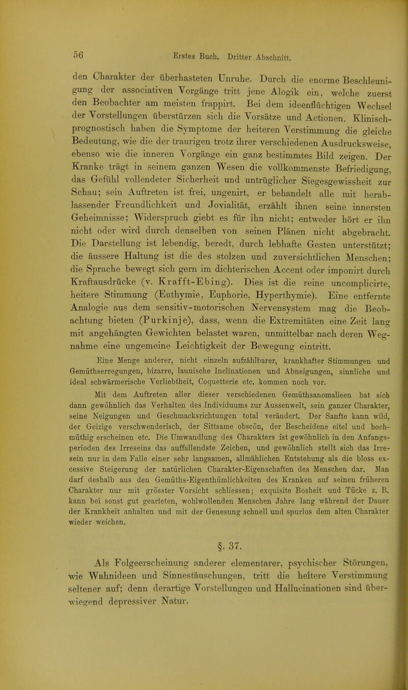 den Chai-akter der überhasteten Unruhe. Dui-ch die enorme Beschleuni- gung der associativen Vorgänge tritt jene Alogik ein, welche zuerst den Beobachter am meisten frappirt. Bei dem ideenflüchtigen Wechsel der Vorstellungen überstürzen sich die Vorsätze und Actionen. Klinisch- prognostisch haben die Symptome der heiteren Verstimmung die gleiche Bedeutung, wie die der traurigen trotz ihrer verschiedenen Ausdrucksweise, ebenso wie die inneren Vorgänge ein ganz bestimmtes Bild zeigen. Der Kranke trägt in seinem ganzen Wesen die vollkommenste Befriedio'uno- das Gefühl vollendeter Sicherheit und untrüglicher Siegesgewissheit zur Schau; sein Auftreten ist frei, ungenirt, er behandelt alle mit herab- lassender Freundlichkeit und Jovialität, erzählt ihnen seine innersten Geheimnisse; Widerspruch giebt es für ihn nicht; entweder hört er ilin nicht oder wird durch denselben von seinen Plänen nicht abgebracht. Die Darstellung ist lebendig, beredt, durch lebhafte Gesten unterstützt; die äussere Haltung ist die des stolzen und zuversichtlichen Menschen; die Sprache bewegt sich gern im dichterischen Accent oder imponirt durch Kraftausdrücke (v. Krafft-Ebing). Dies ist die reine imcomplicirte, heitere Stimmung (Euthymie, Euphorie, Hyperthjonie). Eine entfernte Analogie aus dem sensitiv-motorischen Nervensystem mag die Beob- achtung bieten (Purkinje), dass, wenn die Extremitäten eine Zeit lang mit angehängten Gewichten belastet waren, unmittelbar nach deren Weg- nahme eine ungemeine Leichtigkeit der Bewegung eintritt. Eine Menge anderer, nicht einzeln aufzählbarer, krankhafter Stimmungen und Gemüthserregungen, bizarre, launische Inclinationen und Abneigungen, sinnliche und ideal schwärmerische Verliebtheit, Coquetterie etc. kommen noch vor. Mit dem Auftreten aller dieser verschiedenen Gemüthsanomalieen hat sich dann gewöhnlich das Verhalten des Individuums zur Aussenwelt, sein ganzer Charakter, seine Neigungen und Geschmacksrichtungen total verändert. Der Sanfte kann wild, der Geizige verschwenderisch, der Sittsame obscön, der Bescheidene eitel und hoch- müthig erscheinen etc. Die Umwandlung des Charakters ist gewöhnlich in den Anfangs- perioden des Irreseins das auffallendste Zeichen, und gewöhnlich stellt sich das Irre- sein nur in dem Falle einer sehr langsamen, allmählichen Entstehimg als die bloss ex- cessive Steigerung der natürlichen Charakter-Eigenschaften des Menschen dar. Man darf deshalb aus den Gemüths-Eigenthümlichkeiten des Kranken auf seinen früheren Charakter nur mit grösster Vorsicht schliessen; exquisite Bosheit \md Tücke z. B. kann bei sonst gut gearteten, wohlwollenden Menschen Jahre lang während der Dauer der Krankheit anhalten und mit der Genesung schnell und spurlos dem alten Charakter wieder weichen. §• 37. Als Folgeerscheinung anderer elementarer, psychischer Störungen, wie Wahnideen und Sinnestäuschungen, tritt die heitere Verstimmung seltener auf; denn derartige Vorstellungen und Hallucinationen sind über- wiegend depressiver Natui-.