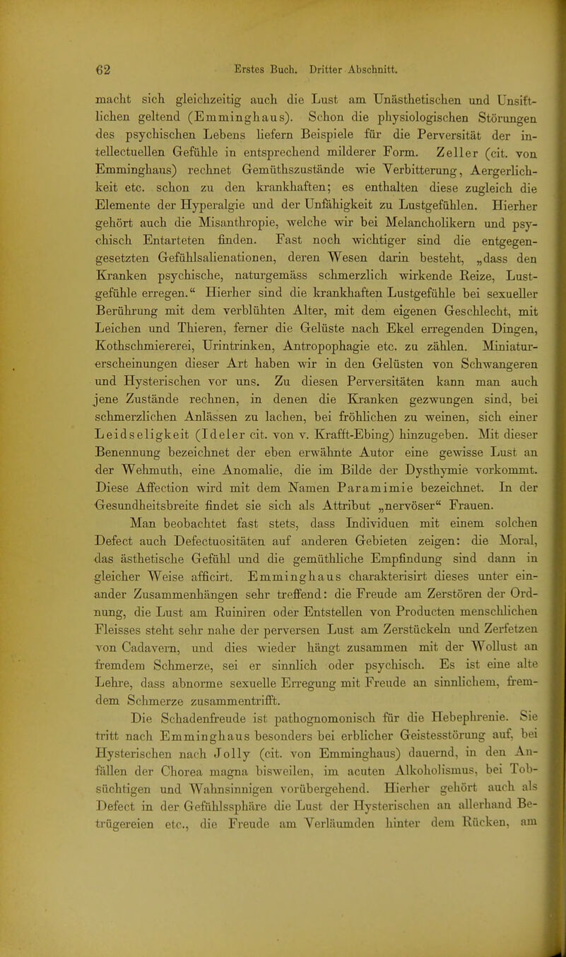 maclit sich gleichzeitig auch die Lust am Unästhetischen und ünsift- lichen geltend (Emminghaus). Schon die physiologischen Störungen des psychischen Lebens liefern Beispiele für die Perversität der in- tellectuellen Gefühle in entsprechend milderer Form. Zell er (cit. von Emminghaus) rechnet Gemüthszustände wie Verbitterung, Aergerlich- keit etc. schon zu den krankhaften; es enthalten diese zugleich die Elemente der Hyperalgie und der Unfähigkeit zu Lustgefühlen. Hierher gehört auch die Misanthropie, welche wir bei Melancholikern und psy- chisch Entarteten finden. Fast noch wichtiger sind die entgegen- gesetzten Gefühlsalienationen, deren Wesen darin besteht, „dass den Kj-anken psychische, naturgemäss schmerzlich wirkende Reize, Lust- gefühle erregen. Hierher sind die krankhaften Lustgefühle bei sexueller Berührung mit dem verblühten Alter, mit dem eigenen Geschlecht, mit Leichen und Thieren, femer die Gelüste nach Ekel erregenden Dingen, Kothschmiererei, Urintrinken, Antropophagie etc. zu zählen. Miniatur- erscheinungen dieser Art haben wir in den Gelüsten von Schwangeren und Hysterischen vor uns. Zu diesen Perversitäten kann man auch jene Zustände rechnen, in denen die Kranken gezwungen sind, bei schmerzlichen Anlässen zu lachen, bei fröhHchen zu weinen, sich einer Leidseligkeit (Ideler cit. von v. Krafft-Ebing) hinzugeben. Mit dieser Benennung bezeichnet der eben erwähnte Autor eine gewisse Lust an der Wehmuth, eine Anomalie, die im Bilde der Dysthymie vorkommt. Diese AfFection wird mit dem Namen Paramimie bezeichnet. Li der •Gesundheitsbreite findet sie sich als Attribut „nervöser Frauen. Man beobachtet fast stets, dass Lidividuen mit einem solchen Defect auch Defectuositäten auf anderen Gebieten zeigen: die Moral, das ästhetische Gefühl und die gemüthliche Empfindung sind dann in gleicher Weise afficirt. Emminghaus charakterisirt dieses unter ein- ander Zusammenhängen sehr trefPend: die Freude am Zerstören der Ord- nung, die Lust am Ruiniren oder Entstellen von Producten menschlichen Fleisses steht sehr nahe der perversen Lust am Zerstückeln und Zerfetzen von Cadavem, und dies wieder hängt zusammen mit der Wollust an fremdem Schmerze, sei er sinnlich oder psychisch. Es ist eine alte Lehre, dass abnorme sexuelle Erregung mit Freude an sinnlichem, frem- dem Schmerze zusammentrifft. Die Schadenfi-eude ist pathognomonisch für die Hebephrenie. Sie tritt nach Emminghaus besonders bei erblicher Geistesstörung auf, bei Hysterischen nach Jelly (cit. von Emminghaus) dauernd, in den An- fällen der Chorea magna bisweilen, im acuten AlkohoHsmus, bei Tob- süchtigen und Wahnsinnigen vorübergehend. Hierher gehört auch al< Defect in der Gefühlssphäre die Lust der Hysterischen an allerhand Be- trügereien etc., die Freude am Verläumden hinter dem Rücken, am