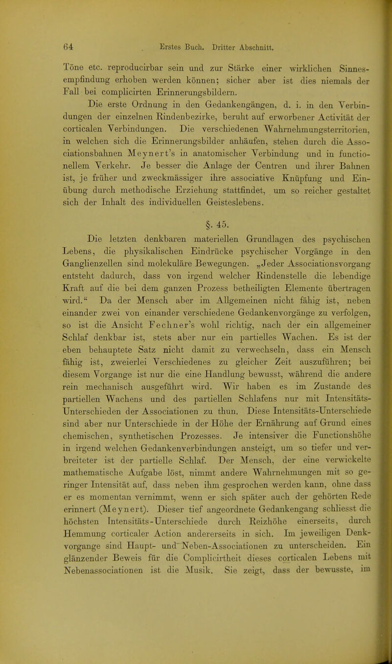 Töne etc. reproducirbar sein und zui- Stärke einer wirklichen Sinnes- empfindung erhoben werden können; sicher aber ist dies niemals der Fall bei complicirten Erinnerungsbildern. Die erste Ordnung in den Gedankengängen, d. i. in den Verbin- dungen der einzelnen Rindenbezirke, beruht auf erworbener Activität der corticalen Verbindungen. Die verschiedenen Wahrnehmungsterritorien, in welchen sich die Erinnerungsbilder anhäufen, stehen durch die Asso- ciationsbahnen Meynert's in anatomischer Verbindung und in functio- nellem Verkehr. Je besser die Anlage der Centren und ihrer Bahnen ist, je früher und zweckmässiger ihre associative Knüpfung und Ein- übung durch methodische Erziehung stattfindet, um so reicher gestaltet sich der Inhalt des individuellen Geisteslebens. §. 45. Die letzten denlcbaren materiellen Grundlagen des psychischen Lebens, die physilvalischen Eindrücke psychischer Vorgänge in den Ganghenzellen sind molekulare Bewegungen. „Jeder Associationsvorgang entsteht dadiu'ch, dass von irgend welcher Rindenstelle die lebendige Kraft auf die bei dem ganzen Prozess betheiligten Elemente übertragen wird. Da der Mensch aber im Allgemeinen nicht fähig ist, neben einander zwei von einander verschiedene Gedankenvorgänge zu verfolgen, so ist die Ansicht Fechner's wohl richtig, nach der ein allgemeiner Schlaf denkbar ist, stets aber nur ein partielles Wachen. Es ist der eben behauptete Satz nicht damit zu verwechseln, dass ein Mensch fähig ist, zweierlei Verschiedenes zu gleicher Zeit auszufühi'en; bei diesem Vorgange ist nur die eine Handlung bewusst, während die andere rein mechanisch ausgeführt wird. Wir haben es im Zustande des partiellen Wachens und des partiellen Schlafens nur mit Inteusitäts- Unterschieden der Associationen zu thun. Diese Intensitäts-Untersehiede sind aber nur Unterschiede in der Höhe der Ernährung auf Grund eines chemischen, synthetischen Prozesses. Je intensiver die Functionshöhe in irgend welchen Gedankenverbindungen ansteigt, um so tiefer und ver- breiteter ist der partielle Schlaf. Der Mensch, der eine venvickelto mathematische Aufgabe löst, nimmt andere Wahrnehmungen mit so ge- ringer Intensität auf, dass neben ihm gesprochen werden kann, ohne dass er es momentan vernimmt, wenn er sich später auch der gehörten Redo erinnert (Meynert). Dieser tief angeordnete Gedankengang schliesst dir höchsten Intensitäts-Unterschiede durch Reizhöhe einerseits, durcli Hemmung corticaler Action andererseits in sich. Im jeweiligen Denk- vorgange sind Haupt- und Neben-Associationen zu untei'scheiden. Ein glänzender Beweis für die Complicirtheit dieses corticalen Lebens mit Nebenassociationen ist die Musik. Sie zeigt, dass der bewusste, iiu
