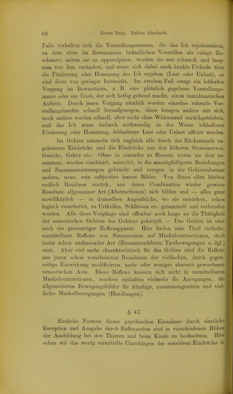 Falle verhalten sich die Vorstellungsmassen, die das Ich repräsentiren, zu dem eben im Bewusstsein befindlichen Vorstellen als ruhige Zu- schauer; indem sie es appercipiren, werden sie nur schwach und lang- sam von ihm verändert, und wenn sich dabei auch dunkle Urtheile über die Förderung oder Hemmung des Ich ergeben (Lust oder Unlust), so sind diese von geringer Intensität. Im zweiten FaU erregt ein lebhafter Vorgang im Bewusstsein, z. B. eine plötzlich gegebene Vorstellungs- masse oder ein Trieb, der sich heftig geltend macht, einen tumultuarischen Auftritt. Durch jenen Vorgang nämlich werden einzelne ruhende Vor- stellungshaufen schnell heraufgezogen, diese bringen andere mit sich, noch andere werden schnell, aber nicht ohne Widerstand zurückgetrieben, imd das Ich muss dadurch nothwendig in der Weise lebhafterer Förderung oder Hemmung, lebhafterer Lust oder Unlust afficirt werden. Im Gehirn sammeln, sich zugleich alle durch das Rückenmark zu- geleiteten Eindrücke und die Eindrücke aus den höheren Sinnesnerven, Oesicht, Gehör etc. Ohne in einander zu fliessen, treten sie dort zu- sammen, werden combinirt, associirt, in die mannigfaltigsten Beziehungen und Zusammensetzungen gebracht und eiTCgen in der Gehimsubstanz andere, neue, rein subjective innere Bilder. Von ihnen allen bleiben endlich Residuen zurück, aus deren Combiaation wieder gewisse Resultate allgemeiner Art (Abstractionen) sich bilden und — alles ganz unwillkürlich — in demselben Augenblicke, wo sie entstehen, schon logisch verarbeitet, zu Urtheilen, Schlüssen etc. gesammelt und verbunden werden. Alle diese Vorgänge sind offenbar noch lange an die Thätigkeit der sensorischen Gebiete des Gehirns geknüpft. — Das Gehirn ist aber auch ein grossartiger Reflexapparat. Hier finden zum Theil einfache, unmittelbare Reflexe von Sinnesreizen auf Muskelcontractionen, dpch meist schon umfassender Art (Zusammenfahren, Tactbewegungen u. dgl.) statt. Aber viel mehr charakteristisch für das Gehirn sind die Reflexe aus jenen schon verarbeiteten Resultaten der vielfachen, durch gegen- seitige Einwirkung modificirten, mehr oder weniger abstract gewordenen sensorischen Acte. Diese Reflexe äussern sich nicht in unmittelbaren Muskelcontractionen, sondern enthalten vielmehr die Anregungen, die allgemeinsten Bewegungsbilder für künftige, zusammengesetzte und viel- fache Muskelbewegungen (Handlungen). •§. 47. Einfache Formen dieser psychischen Einnahme durch sinnliclie Reception und Ausgabe durch Reflexaction sind in verschiedenen Höli- n der Ausbildung bei den Thieren und beim Kinde zu beobachten. Hi' i' sehen wir das wenig vermittelte Umschlagen der sensitiven Eindrücke i