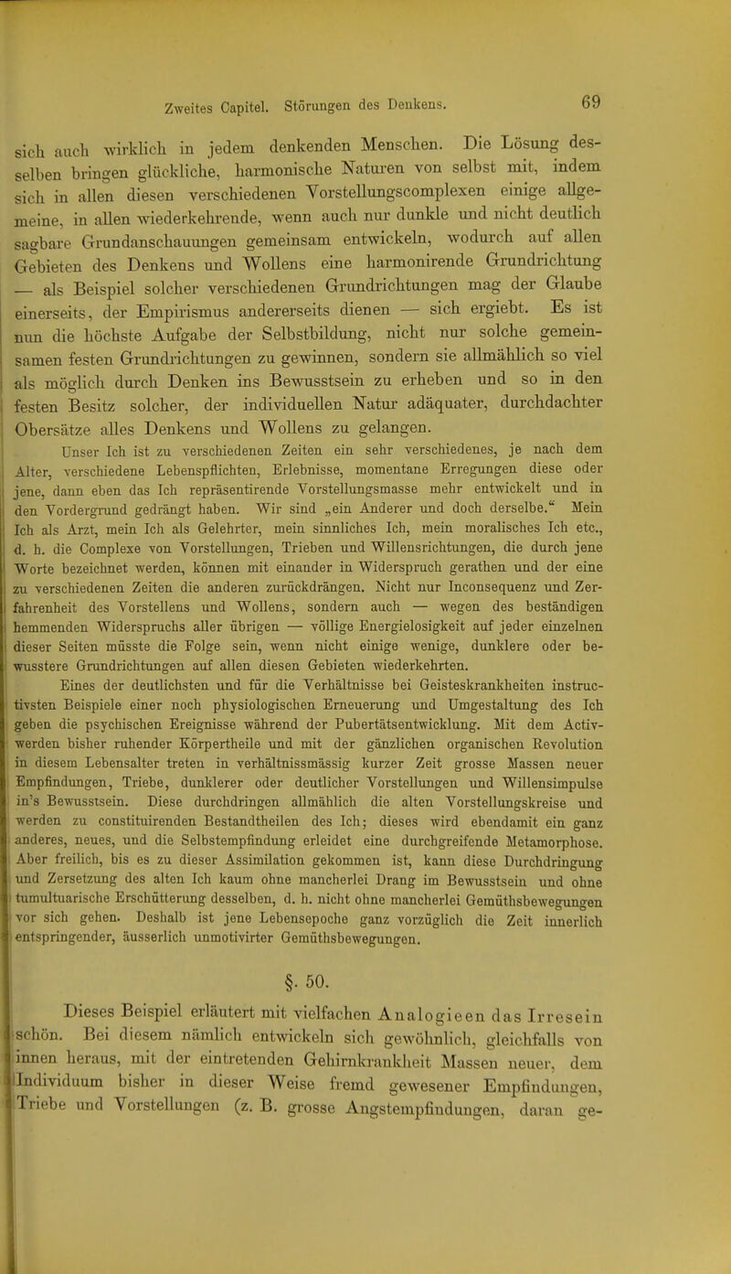 sicli auch wirklich in jedem denkenden Menschen. Die Lösung des- selben bringen glückliche, harmonische Naturen von selbst mit, indem sich in allen diesen verschiedenen Vorstellungscomplexen einige allge- meine, in allen wiederkehrende, wenn auch nur dunkle und nicht deutlich sagbare Grundanschauungen gemeinsam entwickeln, wodurch auf allen Gebieten des Denkens und Wollens eine harmonirende Grundrichtung — als Beispiel solcher verschiedenen Grundrichtungen mag der Glaube einerseits, der Empirismus andererseits dienen — sich ergiebt. Es ist mm die höchste Aufgabe der Selbstbildung, nicht nur solche gemein- samen festen Grundrichtungen zu gewinnen, sondern sie allmählich so viel als möslich durch Denken ins Bewusstsein zu erheben und so in den festen Besitz solcher, der individuellen Natur adäquater, durchdachter Obersätze alles Denkens und Wollens zu gelangen. Unser Ich ist zu verschiedenen Zeiten ein sehr verschiedenes, je nach dem Alter, verschiedene Lebenspflichten, Erlebnisse, momentane Erregungen diese oder jene, dann eben das Ich repräsentirende Vorstellungsmasse mehr entwickelt und in den Vordergrund gedrängt haben. Wir sind „ein Anderer und doch derselbe. Mein Ich als Arzt, mein Ich als Gelehrter, mein sinnliches Ich, mein moralisches Ich etc., d. h. die Complexe von Vorstellungen, Trieben und Willensrichtungen, die durch jene Worte bezeichnet werden, können mit einander in Widerspruch gerathen und der eine zu verschiedenen Zeiten die anderen zurückdrängen. Nicht nur Inconsequenz und Zer- fahrenheit des Vorstellens und Wollens, sondern auch — wegen des beständigen hemmenden Widerspruchs aller übrigen — völlige Energielosigkeit auf jeder einzelnen dieser Seiten müsste die Folge sein, wenn nicht einige wenige, dunklere oder be- vmsstere Grundrichtungen auf allen diesen Gebieten wiederkehrten. Eines der deutlichsten und für die Verhältnisse bei Geisteskrankheiten instruc- tivsten Beispiele einer noch physiologischen Erneuerung und Umgestaltung des Ich geben die psychischen Ereignisse während der Pubertätsentwicklung. Mit dem Activ- werden bisher ruhender Körpertheile und mit der gänzlichen organischen Revolution in diesem Lebensalter treten in verhältnissmässig kurzer Zeit grosse Massen neuer Empfindungen, Triebe, dunklerer oder deutlicher Vorstellungen und Willensimpulse in's Bewusstsein. Diese durchdringen allmählich die alten Vorstellungskreise und werden zu constituirenden Bestandtheilen des Ich; dieses wird ebendamit ein ganz anderes, neues, und die Selbstempfindung erleidet eine durchgreifende Metamorphose. Aber freilich, bis es zu dieser Assimilation gekommen ist, kann diese Durchdringung uad Zersetzung des alten Ich kaum ohne mancherlei Drang im Bewusstsein und ohne tumultuarische Erschütterimg desselben, d. h. nicht ohne mancherlei Gemüthsbewegungen vor sich gehen. Deshalb ist jene Lebensepoche ganz vorzüglich die Zeit innerlich entspringender, äusserlich unmotivirter Gemüthsbewegungen. i §. 50. Dieses Beispiel erläutert mit vielfachen Analogieen das Irresein schön. Bei diesem nämlich entwickeln sich gewöhnlich, gleichfalls von innen heraus, mit der eintretenden Gehimkranldieit Massen neuer, dem llndividuum bisher in dieser Weise fremd gewesener Empfindungen, Triebe und Vorstellungen (z. B. grosse Angstempfindungen, daran ge-