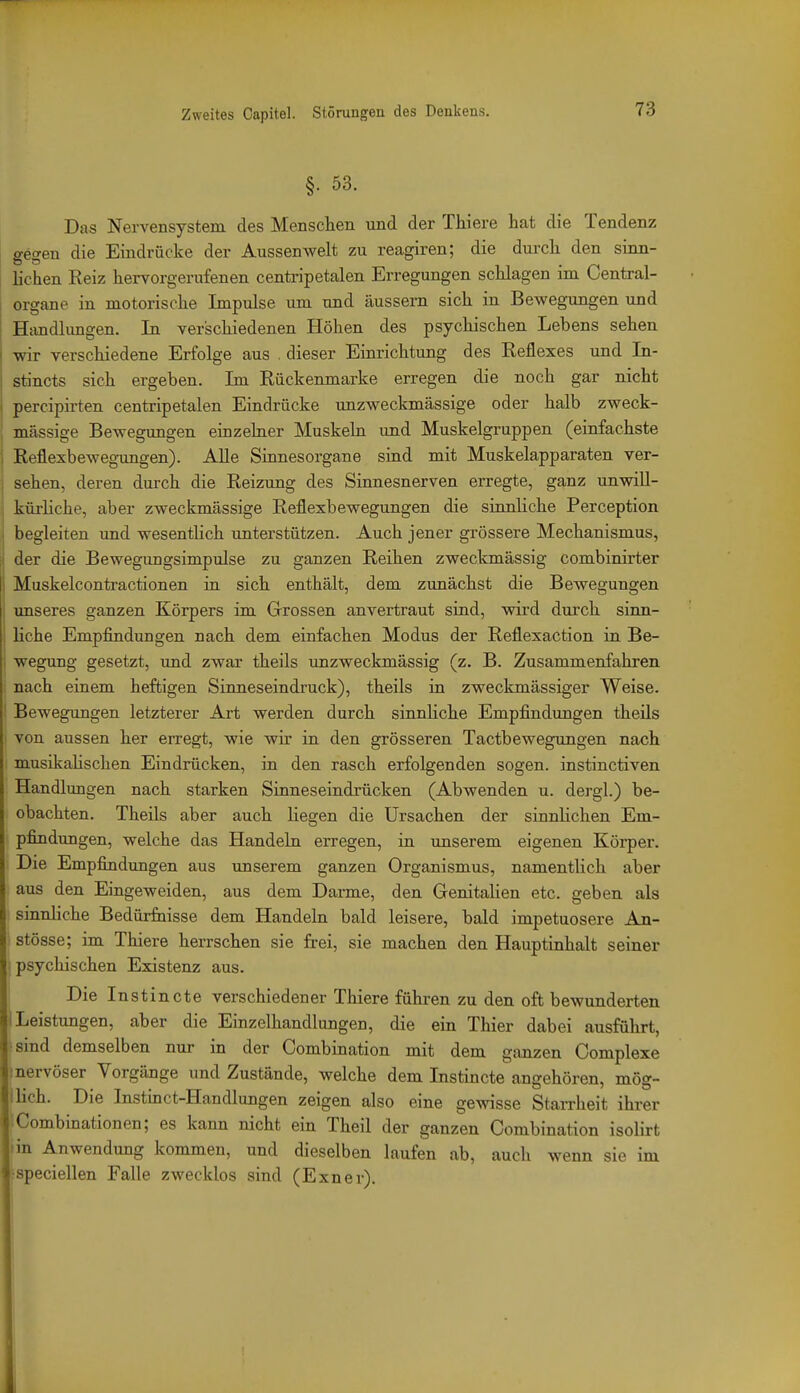 §. 53. Das Nervensystem des Menschen und der Thiere hat die Tendenz gegen die Eindrücke der Aussenwelt zu reagiren; die durch den sinn- lichen Reiz hervorgerufenen centripetalen Erregungen schlagen im Centrai- organe in motorische Impulse um und äussern sich in Bewegungen und Hiindhrngen. In verschiedenen Höhen des psychischen Lebens sehen wir verschiedene Erfolge aus . dieser Einrichtung des Reflexes und In- stincts sich ergeben. Im Rückenmarke erregen die noch gar nicht pereipirten centripetalen Eindrücke unzweckmässige oder halb zweck- I massige Bewegungen einzehier Muskeln und Muskelgruppen (einfachste i Reflexbewegungen). Alle Sinnesorgane sind mit Muskelapparaten ver- j sehen, deren dui-ch die Reizung des Sinnesnerven erregte, ganz unwiU- j kürliche, aber zweckmässige Reflexbewegungen die sinnliche Perception i begleiten und wesentlich unterstützen. Auch jener grössere Mechanismus, j der die Bewegungsimpulse zu ganzen Reihen zweckmässig combinirter Muskelcontractionen in sich enthält, dem zunächst die Bewegungen unseres ganzen Körpers im Grossen anvertraut sind, wird durch sinn- , Hohe Empfindungen nach dem einfachen Modus der Reflexaction in Be- , wegung gesetzt, und zwar theils unzweckmässig (z. B. Zusammenfahren nach einem heftigen Sinneseindruck), theils in zweckmässiger Weise. ' Bewegungen letzterer Art werden durch sinnHche Empfindungen theils von aussen her erregt, wie wir in den grösseren Tactbewegungen nach musikaHschen Eindrücken, in den rasch erfolgenden sogen, instinctiven Handlungen nach starken Sinneseindrücken (Abwenden u. dergl.) be- obachten. Theils aber auch liegen die Ursachen der sinnhchen Em- pfindungen, welche das Handeln erregen, in unserem eigenen Körper. Die Empfindungen aus unserem ganzen Organismus, namentlich aber aus den Eingeweiden, aus dem Darme, den Genitahen etc. geben als sinnliche Bedürfaisse dem Handeln bald leisere, bald impetuosere An- stösse; im Thiere herrschen sie frei, sie machen den Hauptinhalt seiner I psychischen Existenz aus. Die Instincte verschiedener Thiere führen zu den oft bewunderten j Leistungen, aber die Einzelhandlungen, die ein Thier dabei ausführt, sind demselben nur in der Combination mit dem ganzen Complexe nervöser Vorgänge und Zustände, welche dem Instincte angehören, mög- lUch. Die Instinct-Handlungen zeigen also eine gewisse StaiTheit ihrer fCombinationen; es kann nicht ein Theil der ganzen Combination isolirt • in Anwendung kommen, und dieselben laufen ab, auch wenn sie im .•speciellen Falle zwecklos sind (Exner).