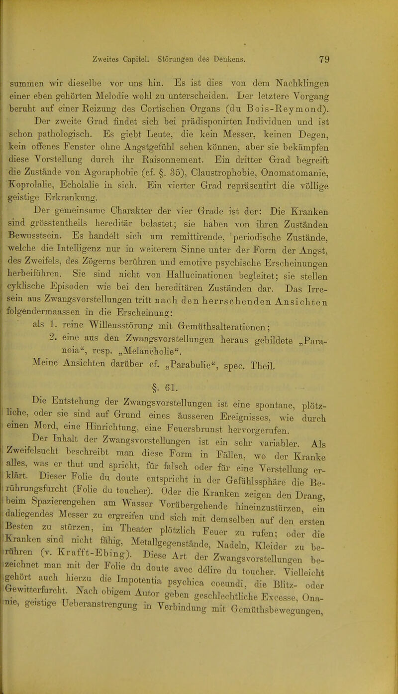 summen wir dieselbe vor ims hin. Es ist dies von dem Nachklingen einer eben gehörten Melodie wohl zu unterscheiden. Ijer letztere Vorgang beruht auf einer Reizung des Oortischen Organs (du Bois-Reymond). Der zweite Grad findet sich bei prädisponirten Individuen und ist schon pathologisch. Es giebt Leute, die kein Messer, keinen Degen, kein offenes Fenster ohne Angstgefühl sehen können, aber sie bekämpfen diese Yorstellung durch ihr Raisonnement. Ein dritter Grad begreift die Zustände von Agoraphobie (cf. §. 35), Claustrophobie, Onomatomanie, Koprolahe, Echolalie in sich. Ein vierter Grad repräsentii-t die völlige geistige Erkrankung. Der gemeinsame Charakter der vier Grade ist der: Die Kranken sind grösstentheils hereditär belastet; sie haben von ihren Zuständen Bewusstsein. Es handelt sich um remittirende, 'periodische Zustände, welche die Intelligenz nur in weiterem Sinne unter der Form der Angst, des Zweifels, des Zögems berühren und emotive psychische Erscheinungen herbeiführen. Sie sind nicht von Hallucinationen begleitet; sie stellen cykhsche Episoden wie bei den hereditären Zuständen dar. Das IiTe- sein aus Zwangsvorstellungen tritt nach den herrschenden Ansichten folgendermaassen in die Erscheinung: als 1. reine Willensstörung mit Gemüthsalterationen; 2. eine aus den Zwangsvorstellungen heraus gebildete „Para- noia, resp. „Melancholie. Meine Ansichten darüber cf. „Parabuhe, spec. Theil. §. 61. Die Entstehung der Zwangsvorstellungen ist eine spontane, plötz- liche, oder sie sind auf Grund eines äusseren Ereignisses, wie dui-ch emen Mord, eine Hinrichtung, eine Feuersbrunst hervorgerufen. Der Inhalt der Zwangsvorstellungen ist ein sehr variabler. Als Zweifelsucht beschreibt man diese Form in Fällen, wo der Kranke alles, was er thut und spricht, für falsch oder für eine Verstellung er- klärt. Dieser Folie du doute entspricht in der Gefühlssphäre die Be- ^ruhrungsforcht (FoHe du toucher). Oder die Kranl.en zeigen den Dranc fbexm Spazierengehen am Wasser Vorübergehende hineinzustürzen, efn dabegendes Messer zu ergreifen und sich mit demselben auf den ersten Besten zu stürzen, am Theater plötzlich Feuer zu rufen; oder die Kranken smd nicht fäbg, Metallgegenstände, Nadeh, Kleider zu be- .ruhren Cv. Kraft -Ebing). Diese Art der ZwangsvorsteUungen be- ^zeichnet man mit der Fohe du doute avec dölire du'toucher. Viellei ht .G wit rf^^^^^^^^ Nach obigem Autor geben gesclilechtliche Excesse, Ona- nie, geistige Ueberanstrengung in Verbindimg mit Gemüthsbeweg^ngen,