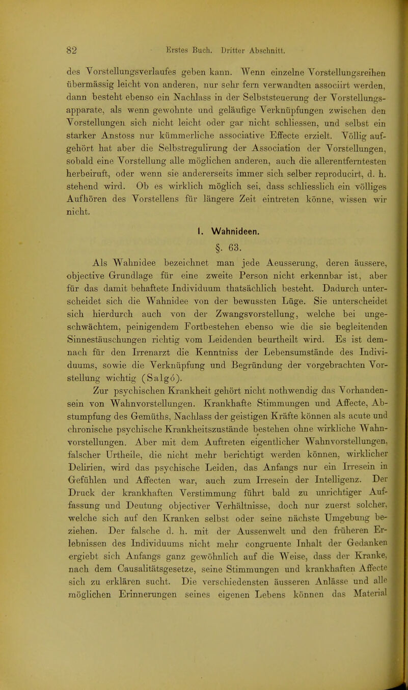 des Vorstellungsverlaufes geben kann. Wenn einzelne Vorstellungsreihen übermässig leicht von anderen, nur sehr fem verwandten associirt werden, dann besteht ebenso ein Nachlass in der Selbststeuerung der Vorstellungs- apparate, als wenn gewohnte und geläufige Verknüpfungen zwischen den Vorstellungen sich nicht leicht oder gar nicht schliessen, und selbst ein starker Anstoss nur kümmerliche associative EfPecte erzielt. Völlig auf- gehört hat aber die Selbstregulirung der Association der Vorstellungen, sobald eine Vorstellung alle möglichen anderen, auch die allerentfemtesten herbeiruft, oder wenn sie andererseits immer sich selber reproducirt, d. h. stehend wird. Ob es wirklich möglich sei, dass schliesslich ein völliges Aufhören des Vorstellens für längere Zeit eintreten könne, wissen wir nicht. I. Wahnideen. §. 63. Als Wahnidee bezeichnet man jede Aeusserung, deren äussere, objective Grundlage für eine zweite Person nicht erkennbar ist, aber für das damit behaftete Individuum thatsächlich besteht. Dadurch unter- scheidet sich die Wahnidee von der bewussten Lüge. Sie unterscheidet sich hierdurch auch von der Zwangsvorstellung, welche bei unge- schwächtem, peinigendem Fortbestehen ebenso wie die sie begleitenden Sinnestäuschungen richtig vom Leidenden beurtheilt wird. Es ist dem- nach für den LTenarzt die Kenntniss der Lebensumstände des Lidivi- duums, sowie die Verknüpfung und Begründung der vorgebrachten Vor- stellung wichtig (Saig6). Zur psychischen Krankheit gehört nicht nothwendig das Vorhanden- sein von Wahnvorstellungen. Krankhafte Stimmungen und Affecte, Ab- stumpfung des Gemüths, Nachlass der geistigen Kräfte können als acute und chronische psychische Krankheitszustände bestehen ohne wirkliche Wahn- vorstellungen. Aber mit dem Auftreten eigentlicher Wahnvorstellungen, falscher Urtheile, die nicht mehr berichtigt werden können, wirklicher Delirien, wird das psychische Leiden, das Anfangs nur ein Irresein in Gefühlen und AfFecten war, auch zum Irresein der Intelligenz. Der Druck der krankhaften Verstimmung führt bald zu um-iciitiger Aul- fassung und Deutung objectiver Verhältnisse, doch nur zuerst solcher, welche sich auf den Kranken selbst oder seine nächste Umgebung be- ziehen. Der falsche d. h. mit der Aussenwelt imd den früheren Er- lebnissen des Individuums nicht mehr congruente Inhalt der Gedanken ergiebt sich Anfangs ganz gewöhnlich auf die Weise, dass der Kranke, nach dem Causalitätsgesetze, seine Stimmungen und krankhaften Affecfi' sich zu erklären sucht. Die verschiedensten äusseren Anlässe und alli' möglichen Erinnerungen seines eigenen Lebens können das Material
