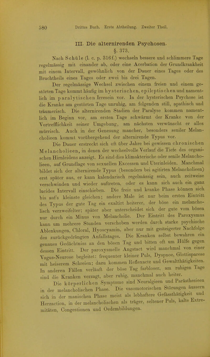 III. Die alternirenden Psychosen. §. 373. Nacli Schüle (1. c. p. 316f.) wechseln bessere und schlimmere Tage regelmässig mit einander ab, oder eine Acerbation der Grundkrankheit mit einem Intervall, gewöhnlich von der Dauer eines Tages oder des Bruchtheils eines Tages oder zwei bis drei Tagen. Der regelmässige Wechsel zwischen einem freien und einem ge- störten Tage kommt häufig im hysterischen, epileptischen und nament- lich im p aralytischen Irresein vor. In der hysterischen Psychose ist die Kranke am gestörten Tage unruhig, am folgenden still, apathisch und träumerisch. Die alternirenden Stadien der Paralyse kommen nament- lich im Beginn vor, am ersten Tage schwärmt der Eä-anke von der Yortrefflichkeit seiner Umgebung, am nächsten verwünscht er aUes mürrisch. Auch in der Genesung mancher, besonders seniler Melan- cholieen kommt vorübergehend der alternirende Typus vor. Die Dauer erstreckt sich oft über Jahre bei gewissen chronischen Melancholieen, in denen der wechselvoUe Verlauf die Tiefe des organi- schen Hirnleidens anzeigt. Es sind dies klimakterische oder senile Melancho- lieen, auf Grundlage von sexuellen Excessen und Uterinleiden. Manchmal bildet sich der alternirende Typus (besonders bei agitirten Melancholieen) erst später aus, er kann kalendarisch regelmässig sein, auch zeitweise verschwinden und wieder auftreten, oder es kann sich auch ein ganz lucides IntervaU einschieben. Die freie und kranke Phase können sich bis aufs kleinste gleichen; andere Male ist nur beim ersten Eintritt des Typus der gute Tag ein exaltirt heiterer, der böse ein melancho- lisch verzweifelter; später aber unterscheidet sich der gute vom bösen nur durch ein Minus von Melancholie. Der Eintritt des Paroxysmus kann um mehrere Stunden verschoben werden durch starke psychische Ablenkungen, Chloral, Hyoscyamin, aber nur mit gesteigerter Nachfolge des zurückgedrängten Anfallstages. Die Kranken selbst bewahren em genaues Gedächtniss an den bösen Tag und bitten oft um Hülfe gegen dessen Eintritt. Der paroxysmelle Angstact wird manchmal von emer Yagus-Neurose begleitet: frequenter kleiner Puls, Dyspnoe, Glottisparese mit heiserem Schreien; dazu kommen Reflexacte und Gewaltthätigkeiten. In anderen Fällen verläuft der böse Tag farbloser, am ruhigen Tage sind die Kranken verzagt, aber ruhig, manchmal auch heiter. Die körperlichen Symptome sind Neuralgieen und Parästhesieen in der melanchoHschen Phase. Die vasomotorischen Störungen äussern sich in der manischen Phase meist als lebhaftere Gefössthätigkeit und Herzaction, in der melancholischen als träger, seltener Puls, kalte Extre- mitäten, Congestionen und Oedembildungen.