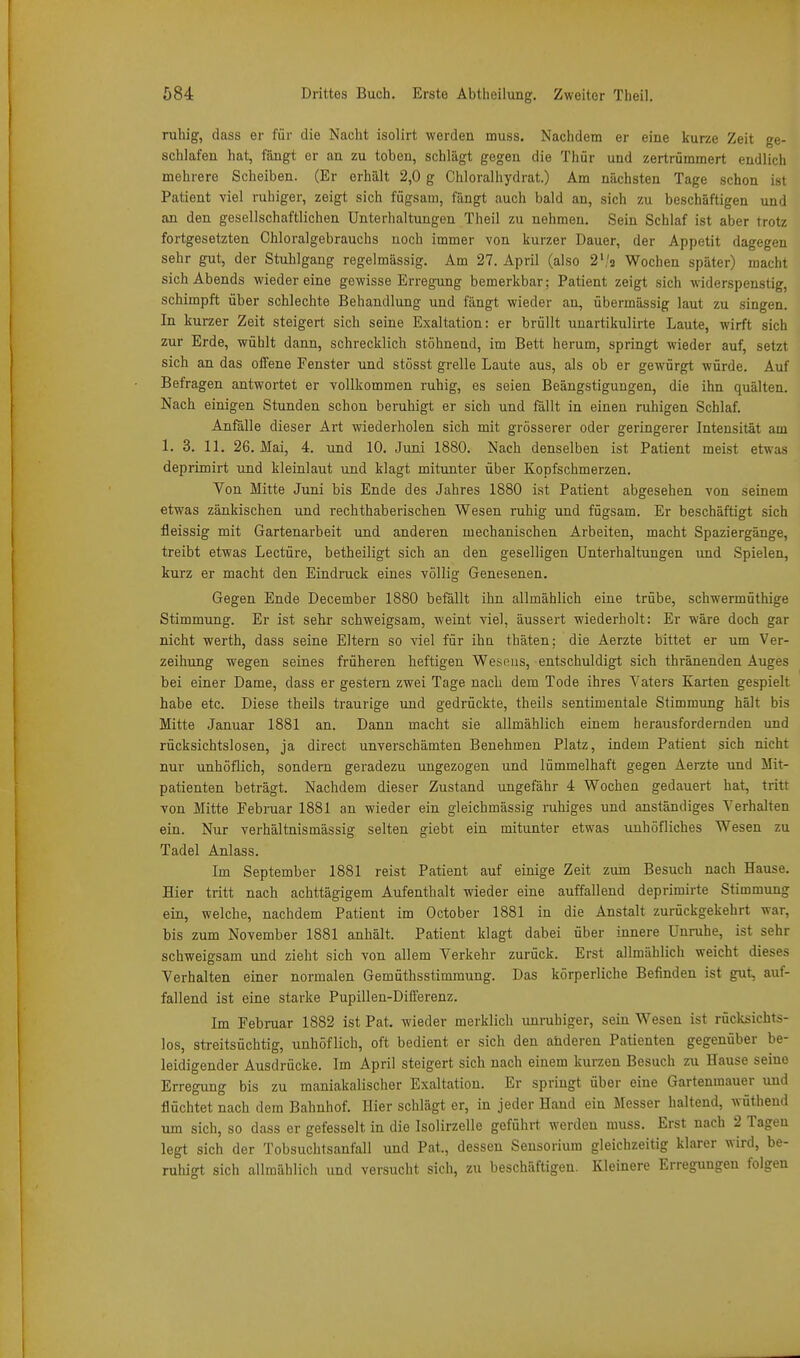 ruhig, dass er für die Nacht isolirt werden muss. Nachdem er eine kurze Zeit ge- schlafen hat, fängt er an zu toben, schlägt gegen die Thür und zertrümmert endlich mehrere Scheiben. (Er erhält 2,0 g Chloralhydrat.) Am nächsten Tage schon ist Patient viel ruhiger, zeigt sich fügsam, fängt auch bald an, sich zu beschäftigen und an den gesellschaftlichen Unterhaltungen Theil zu nehmen. Sein Schlaf ist aber trotz fortgesetzten Chloralgebrauchs noch immer von kurzer Dauer, der Appetit dagegen sehr gut, der Stuhlgang regelmässig. Am 27. April (also 2','2 Wochen später) macht sich Abends wieder eine gewisse Erregung bemerkbar; Patient zeigt sich widerspenstig, schimpft über schlechte Behandlung und fängt wieder an, übermässig laut zu singen. In kurzer Zeit steigert sich seine Exaltation: er brüllt uuartikulirte Laute, wirft sich zur Erde, wühlt dann, schrecklich stöhnend, im Bett herum, springt wieder auf, setzt sich an das offene Fenster und stösst grelle Laute aus, als ob er gewürgt würde. Auf Befragen antwortet er vollkommen ruhig, es seien Beängstigungen, die ihn quälten. Nach einigen Stunden schon beruhigt er sich und fällt in einen ruhigen Schlaf. Anfälle dieser Art wiederholen sich mit grösserer oder geringerer Intensität am 1. 3. 11. 26. Mai, 4. und 10. Juni 1880. Nach denselben ist Patient meist etwas deprimirt und kleinlaut und klagt mitunter über Kopfschmerzen. Von Mitte Juni bis Ende des Jahres 1880 ist Patient abgesehen von seinem etwas zänkischen und rechthaberischen Wesen ruhig und fügsam. Er beschäftigt sich fleissig mit Gartenarbeit und anderen mechanischen Arbeiten, macht Spaziergänge, treibt etwas Leetüre, betheiligt sich an den geselligen Unterhaltungen und Spielen, kurz er macht den Eindruck eines völlig Genesenen. Gegen Ende December 1880 befällt ihn allmählich eine trübe, schwermüthige Stimmung. Er ist sehr schweigsam, weint viel, äussert wiederholt: Er wäre doch gar nicht Werth, dass seine Eltern so viel für ihn thäten; die Aerzte bittet er um Ver- zeihung wegen seines früheren heftigen Wesniis, entschuldigt sich thränenden Auges bei einer Dame, dass er gestern zwei Tage nach dem Tode ihres Vaters Karten gespielt habe etc. Diese theils traurige und gedrückte, theils sentimentale Stimmung hält bis Mitte Januar 1881 an. Dann macht sie allmählich einem herausfordernden und rücksichtslosen, ja direct unverschämten Benehmen Platz, indem Patient sich nicht nur unhöflich, sondern geradezu ungezogen und lümmelhaft gegen Aerzte und Mit- patienten beträgt. Nachdem dieser Zustand ungefähr 4 Wochen gedauert hat, tritt von Mitte Februar 1881 an wieder ein gleichmässig ruhiges und anständiges Verhalten ein. Nur verhältnismässig selten giebt ein mitunter etwas unhöfliches Wesen zu Tadel Anlass. Im September 1881 reist Patient auf einige Zeit zum Besuch nach Hause. Hier tritt nach achttägigem Aufenthalt wieder eine auffallend deprimirte Stimmung ein, welche, nachdem Patient im October 1881 in die Anstalt zurückgekehrt war, bis zum November 1881 anhält. Patient klagt dabei über innere Unruhe, ist sehr schweigsam und zieht sich von allem Verkehr zurück. Erst allmählich weicht dieses Verhalten einer normalen Gemüthsstimmung. Das körperliche Befinden ist gut, auf- fallend ist eine starke Pupillen-Differenz. Im Februar 1882 ist Pat. wieder merklich unruhiger, sein Wesen ist rücksichts- los, streitsüchtig, unhöflich, oft bedient er sich den anderen Patienten gegenüber be- leidigender Ausdrücke. Im April steigert sich nach einem kurzen Besuch zu Hause seine Erregung bis zu maniakalischer Exaltation. Er springt über eine Gartenmauer und flüchtet nach dem Bahnhof. Hier schlägt er, in jeder Hand ein Messer haltend, wüthend um sich, so dass er gefesselt in die Isolirzelle geführt werden muss. Erst nach 2 Tagen legt sich der Tobsuchtsanfall und Pat., dessen Sensorium gleichzeitig klarer wird, be- ruhigt sich allmählich und versucht sich, zu beschäftigen. Kleinere Erregungen folgen