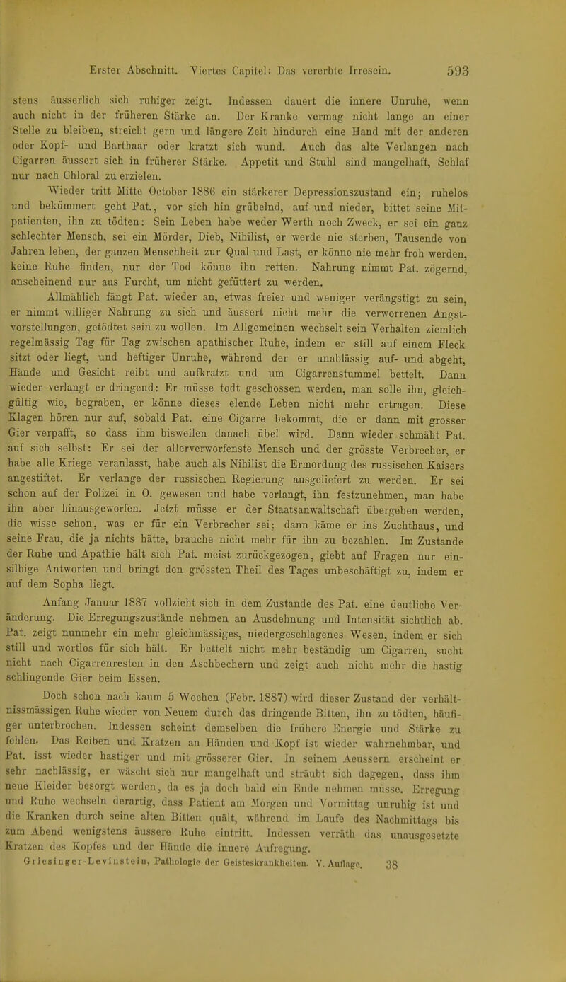 ^teus äusserlich sich ruhiger zeigt. Indessen dauert die innere Unruhe, wenn auch nicht in der früheren Stärke an. Der Kranke vermag nicht lange au einer Stelle zu bleiben, streicht gern und längere Zeit hindurch eine Hand mit der anderen oder Kopf- und Barthaar oder kratzt sich wund. Auch das alte Verlangen nach Cigarren äussert sich in früherer Stärke. Appetit und Stuhl sind mangelhaft, Schlaf nur nach Chloral zu erzielen. Wieder tritt Mitte October 1886 ein stärkerer Depressionszustand ein; ruhelos und bekümmert geht Pat, vor sich hin grübelnd, auf und nieder, bittet seine Mit- patienten, ihn zu tödten: Sein Leben habe weder Werth noch Zweck, er sei ein ganz schlechter Mensch, sei ein Mörder, Dieb, Nihilist, er werde nie sterben. Tausende von Jahren leben, der ganzen Menschheit zur Qual und Last, er könne nie mehr froh werden, keine Ruhe finden, nur der Tod könne ihn retten. Nahrung nimmt Pat. zögernd, anscheinend nur aus Furcht, um nicht gefüttert zu werden. Allmählich fängt Pat. wieder an, etwas freier und weniger verängstigt zu sein, er nimmt williger Nahrung zu sich und äussert nicht mehr die verworrenen Angst- vorstellungen, getödtet sein zu wollen. Im Allgemeinen wechselt sein Verhalten ziemlich regelmässig Tag für Tag zwischen apathischer Ruhe, indem er still auf einem Fleck sitzt oder liegt, und heftiger Unruhe, während der er unablässig auf- und abgeht, Hände und Gesicht reibt und aufkratzt und um Cigarrenstummel bettelt. Dann wieder verlangt er dringend: Er müsse todt geschossen werden, man solle ihn, gleich- gültig wie, begraben, er könne dieses elende Leben nicht mehr ertragen. Diese Klagen hören nur auf, sobald Pat. eine Cigarre bekommt, die er dann mit grosser Gier verpafft, so dass ihm bisweilen danach übel wird. Dann wieder schmäht Pat. auf sich selbst: Er sei der allerverworfenste Mensch und der grösste Verbrecher, er habe alle Kriege veranlasst, habe auch als Nihilist die Ermordung des russischen Kaisers angestiftet. Er verlange der russischen Regierung ausgeliefert zu werden. Er sei schon auf der Polizei in 0. gewesen und habe verlangt, ihn festzunehmen, man habe ihn aber hinausgeworfen. Jetzt müsse er der Staatsanwaltschaft übergeben werden, die wisse schon, was er für ein Verbrecher sei; dann käme er ins Zuchthaus, und seine Frau, die ja nichts hätte, brauche nicht mehr für ihn zu bezahlen. Im Zustande der Ruhe und Apathie hält sich Pat. meist zurückgezogen, giebt auf Fragen nur eia- silbige Antworten und bringt den grössten Theil des Tages unbeschäftigt zu, indem er auf dem Sopha liegt. Anfang Januar 1887 vollzieht sich in dem Zustande des Pat. eine deutliche Ver- änderung. Die Erregungszustände nehmen au Ausdehnung und Intensität sichtlich ab. Pat. zeigt nunmehr ein mehr gleichmässiges, niedergeschlagenes Wesen, indem er sich still und wortlos für sich hält. Er bettelt nicht mehr beständig um Cigarren, sucht nicht nach Cigarrenresten in den Aschbechern und zeigt auch nicht mehr die hastig schlingende Gier beim Essen. Doch schon nach kaum 5 Wochen (Febr. 1887) wird dieser Zustand der verhält- nissmässigen Ruhe wieder von Neuem durch das dringende Bitten, ihn zu tödten, häufi- ger unterbrochen. Indessen scheint demselben die frühere Energie und Stärke zu fehlen. Das Reiben und Kratzen an Händen und Kopf ist wieder wahrnehmbar, und Pat. isst wieder hastiger und mit grösserer Gier. In seinem Aeussern erscheint er sehr nachlässig, er wäscht sich nur mangelhaft und sträubt sich dagegen, dass ihm neue Kleider besorgt werden, da es ja doch bald ein Ende nehmen müsse, Erregung und Ruhe wechseln derartig, dass Patient am Morgen und Vormittag unruhig ist und die Kranken durch seine alten Bitten quält, während im Laufe des Nachmittags bis zum Abend wenigstens äussere Ruhe eintritt. Indessen verräth das unausgesetzte Kratzen des Kopfes und der Hände die innere Aufregung. Gricsingcr-Le vinstein, Pathologie der Geistoskrankheiten. V. Auflage. 38