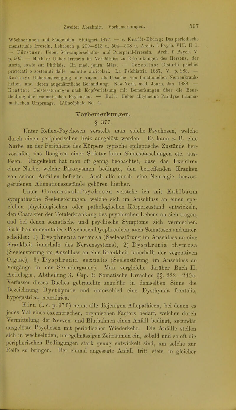 Wöchnerinnen und Säugenden, Stuttgart 1877. — v. Krafft-Ebing: Das periodische menstruale Irresein, Lehrbuch p. 209—213 u. 504—508 u. Archiv f. Psych. VIII. ü 1. — Fürstuer: Ueber Schwangorschufts- und Puerpcral-Irresein. Arch. f. Psych. V. p. 505. — Mühle: Ueber Irresein im Verhältniss zu Erkranliungen des Herzens, der Aorta, sowie zur Phthisis. Br. med. journ. März. — Cozzolino: Disturbi psichici provocati o sosteuuti dalle malattie auricolari. La Psichiatria 1887, V. p. 285. — Ranney: Ueberanstrengung der Augen als Ursache von functionellen Nervenkrank- heiten und deren augenärztliche Behandlung. New-York. med. Journ. Jan. 1888. — Kratter: Geistesstörungen nach Kopfverletzung mit Bemerkungen über die Beur- theilung der traumatischen Psychosen. — Ball: Ueber allgemeine Paralyse trauma- matischen Ursprungs. L'Encephale JSo. 4. Vorbemerkungen. §. 377. Unter Reflex-Psycliosen verstellt man solche Psychosen, welche durch einen peripherischen Reiz ausgelöst werden. Es kann z. B. eine Narbe an der Peripherie des Körpers typische epileptische Zustände her- vorrufen, das Bougiren einer Strictur kann Sinnestäuschungen etc. aus- lösen. Umgekehrt hat man oft genug beobachtet, dass das Excidiren •einer Narbe, welche Paroxysmen bedingte, den betreffenden Kranken von seinen Anfällen befreite. Auch alle dui'ch eine Neuralgie hervor- gerufenen Alienationszustände gehören hierher. Unter Consensual-Psychosen verstehe ich mit Kahlbaum sympathische Seelenstörungen, welche sich im Anschluss an einen spe- ciellen physiologischen oder pathologischen Körperzustand entwickeln, den Charakter der Totalei'krankung des psychischen Lebens an sich tragen, und bei denen somatische und psychische Symptome sich vermischen. Kahlbaum nennt diese Psychosen Dysphrenieen, auch Somatosen und unter- scheidet: 1) Dysphrenia nervosa (Seelenstörung im Anschluss an eine Krankheit innerhalb des Nervensystems), 2) Dysphrenia chymosa (Seelenstörung im Anschluss an eine Krankheit innerhalb der vegetativen Organe), 3) Dysphrenia sexualis (Seelenstörung im Anschluss an Vorgänge in den Sexualorganen). Man vergleiche darüber Buch II, Aetiologie, Abtheilung 3, Cap. 3: Somatische Ursachen §§. 222—240a. Verfasser dieses Buches gebrauchte ungefähr in demselben Sinne die Bezeichnung Dysthymie und unterschied eine Dysthymia frontalis, hypogastrica, neuralgica. Kirn (1. c. p. 97f.) nennt alle diejenigen Allopathieen, bei denen es jedes Mal eines excentrischen, organischen Factors bedarf, welcher durch Vermittelung der Nerven- und Blutbahnen einen Anfall bedingt, secundär ausgelöste Psychosen mit periodischer Wiederkehr. Die Anfälle stellen sich in wechselnden, unregelmässigen Zeiträumen ein, sobald und so oft die peripherischen Bedingungen stark genug entwickelt sind, um solche zur Reife zu bringen. Der einmal angesagte Anfall tritt stets in gleicher