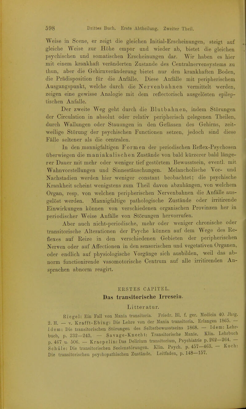 Weise in Scene, er zeigt die gleichen Initial-Erscheinungen, steigt auf gleiche Weise zur Höhe empor und wieder ab, bietet die gleichen psychischen und somatischen Erscheinungen dar. Wir haben es hier mit einem krankhaft veränderten Zustande des Centrainervensystems zu thun, aber die Gehirnveränderung bietet nur den krankhaften Boden, die Prädisposition für die Anfälle. Diese Anfälle mit peripherischem Ausgangspunkt, welche durch die Nervenbahnen vermittelt werden, zeigen eine gewisse Analogie mit dem reflectorisch ausgelösten epilep- tischen Anfalle. Der zweite Weg geht durch die Blutbahnen, indem Störungen der Circulation in absolut oder relativ peripherisch gelegenen Theilen, durch Wallungen oder Stauungen in den Gefässen des Gehirns, zeit- weilige Störung der psychischen Functionen setzen, jedoch sind diese Fälle seltener als die centralen. In den mannigfaltigen Formen der periodischen Reflex-Psychosen überwiegen die maniakalischen Zustände von bald kürzerer bald länge- rer Dauer mit mehr oder weniger tief gestörtem Bewusstsein, eventl. mit WahnvorsteEungen und Sinnestäuschungen. Melancholische Vor- und Nachstadien werden hier weniger constant beobachtet; die psychische Krankheit scheint wenigstens zum Theil davon abzuhängen, von welchem Organ, resp. von welchen peripherischen Nervenbahnen die Anfälle aus- gelöst werden. Mannigfaltige pathologische Zustände oder irritirende Einwirkungen können von verschiedenen organischen Provinzen her in periodischer Weise Anfälle von Störungen hervorrufen. Aber auch nicht-periodische, mehr oder weniger chronische oder transitorische Alterationen der Psyche können auf dem Wege des Re- flexes auf Reize in den verschiedenen Gebieten der peripherischen Nerven oder auf Affectionen in den sensorischen und vegetativen Organen, oder endlich auf physiologische Vorgänge sich ausbilden, weil das ab- norm functionirende vasomotorische Centrum auf alle irritirenden An- sprachen abnorm reagirt. ERSTES CAPITEL. Das transitorische Irresein. Litter atur. Riegel: Eiu Fall von Mania transitoria. Friedr. BI. f. ger. Medicin 40. Jhrg. 2. H. — V. Krafft-Ebing: Die Lehre von der Mania transitoria. Erlangen 1865. — Idem: Die trausitorischen Störungen des Selbstbewusstseins 18G8. — Idem: Lehr- buch, p. 232—243. — Savage-Knecht: Transitorische Manie. Kliu. Lehrbuch p. 467 u. 506. — KraepeHn:Das Delirium transitorium, Psychiatrie p. 262—264. — Schule: Die transitorisclien Seelonstöruugen. Kiin. Psych, p. 457—463. — Koch: Die transitorischen psychopathischen Zustünde. Leitfaden, p. 148—157.