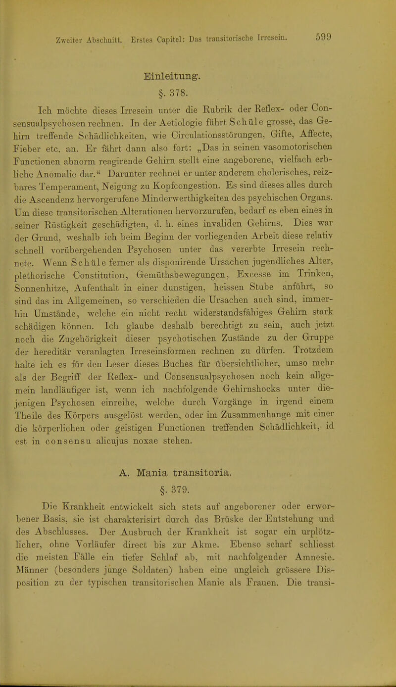 Einleitung. §.378. Ich möchte dieses Irresein unter die Rubrik der Reflex- oder Con- sensualpsychosen rechneu. In der Aetiologie führt Schule grosse, das Ge- hirn treffende Schädlichkeiten, wie Circulationsstörungen, Gifte, Affecte, Fieber etc. an. Er fährt dann also fort: „Das in seinen vasomotorischen Functionen abnorm reagirende Gehirn stellt eine angeborene, vielfach erb- liche Anomalie dar. Darunter rechnet er unter anderem cholerisches, reiz- bares Temperament, Neigung zu Kopfcongestion. Es sind dieses alles durch die Ascendenz hervorgerufene Minderwerthigkeiten des psychischen Organs. Um diese transitorischen Alterationen hervorzurufen, bedarf es eben eines in seiner Rüstigkeit geschädigten, d. h. eines invaliden Gehirns. Dies war der Grund, weshalb ich beim Beginn der vorliegenden Arbeit diese relativ schnell vorübergehenden Psychosen unter das vererbte Irresein rech- nete. Wenn Schule ferner als disponirende Ursachen jugendliches Alter, plethorische Constitution, Gemüthsbewegungen, Excesse im Trinken, Sonnenhitze, Aufenthalt in einer dunstigen, heissen Stube anführt, so sind das im Allgemeinen, so verschieden die Ursachen auch sind, immer- hin Umstände, welche ein nicht recht widerstandsfähiges Gehini stark schädigen können. Ich glaube deshalb berechtigt zu sein, auch jetzt noch die Zugehörigkeit dieser psychotischen Zustände zu der Gruppe der hereditär veranlagten Irreseinsformen rechnen zu dürfen. Trotzdem halte ich es für den Leser dieses Buches für übersichtlicher, umso mehr als der Begriff der Reflex- und Consensualpsychosen noch kein allge- mein landläufiger ist, wenn ich nachfolgende Gehirnshocks unter die- jenigen Psychosen einreihe, welche durch Vorgänge in irgend einem Theile des Körpers ausgelöst werden, oder im Zusammenhange mit einer die körperlichen oder geistigen Functionen treffenden Schädlichkeit, id est in CO n sen SU alicujus noxae stehen. A. Mania transitoria. §. 379. Die Krankheit entwickelt sich stets auf angeborener oder erwor- bener Basis, sie ist charakterisirt durch das Brüske der Entstehung und des Abschlusses. Der Ausbruch der Krankheit ist sogar ein urplötz- licher, ohne Vorläufer direct bis zur Akme. Ebenso scharf schliesst die meisten Fälle ein tiefer Schlaf ab, mit nachfolgender Amnesie. Männer (besonders junge Soldaten) haben eine ungleich grössere Dis- position zu der typischen transitorisclien ^lanie als Frauen. Die transi-