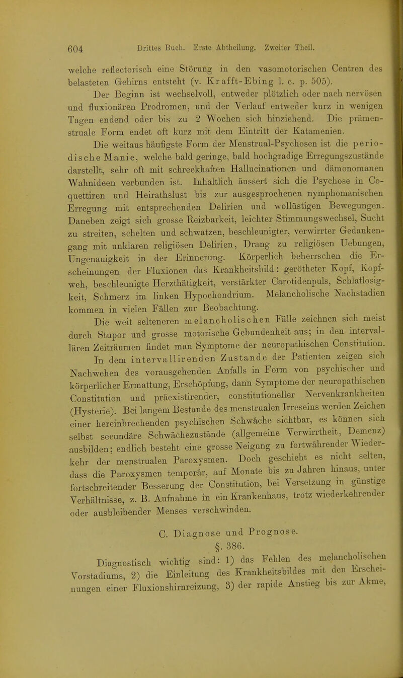 welche reflectorisch eine Störung in den vasomotorischen Centren des belasteten Gehirns entsteht (v. Kr äfft-Ebing 1. c. p. 505). Der Beginn ist wechselvoll, entweder plötzlich oder nach nervösen und. fluxionären Prodromen, und der Verlauf entweder kurz in wenigen Tagen endend oder bis zu 2 Wochen sich hinziehend. Die prämen- struale Form endet oft kurz mit dem Eintritt der Katamenien. Die weitaus häufigste Form der Menstrual-Psychosen ist die perio- dische Manie, welche bald geringe, bald hochgradige Erregungszustände darstellt, sehr oft mit schreckhaften Hallucinationen und dämonomanen Wahnideen verbunden ist. Inhaltlich äussert sich die Psychose in Co- quettiren und Heirathslust bis zur ausgesprochenen nymphomanischen Erregung mit entsprechenden Delirien und wollüstigen Bewegungen. Daneben zeigt sich grosse Reizbarkeit, leichter Stimmungswechsel, Sucht zu streiten, schelten und schwatzen, beschleunigter, verwirrter Gedanken- gang mit unklaren religiösen Delirien, Drang zu religiösen Hebungen, Ungenauigkeit in der Erinnerung. Körperlich beherrschen die Er- scheinungen der Fluxionen das Krankheitsbild: gerötheter Kopf, Kopf- weh, beschleunigte Herzthätigkeit, verstärkter Carotidenpuls, Schlaflosig- keit, Schmerz im linken Hypochondrium. Melancholische Nachstadien kommen in vielen Fällen zur Beobachtung. Die weit selteneren melancholischen Fälle zeichnen sich meist durch Stupor und grosse motorische Gebundenheit aus; in den interval- lären Zeiträumen findet man Symptome der neuropathischen Constitution. In dem intervallirenden Zustande der Patienten zeigen sich Nachwehen des vorausgehenden Anfalls in Form von psychischer und körperlicher Ermattung, Erschöpfung, dann Symptome der nem-opathischen Constitution und präexistirender, constitutioneller Nervenkrankheiten (Hysterie). Bei langem Bestände des menstrualen Irreseins werden Zeichen einer hereinbrechenden psychischen Schwäche sichtbar, es können sich selbst secundäre Schwächezustände (allgemeine Yerwirrtheit, Demenz) ausbilden; endlich besteht eine grosse Neigung zu fortwährender ^\leder- kehr der menstrualen Paroxysmen. Doch geschieht es nicht selten, dass die Paroxysmen temporär, auf Monate bis zu Jahren hmaus, unter fortschreitender Besserung der Constitution, bei Versetzung m gunstige Verhältnisse, z. B. Aufnahme in ein Krankenhaus, trotz wiederkehrender oder ausbleibender Menses verschwinden. C. Diagnose und Prognose. §. 386. Diagnostisch wichtig sind: 1) das Fehlen des melancholischen Vorstadiums, 2) die Einleitung des Krankheitsbildes mit den Ei^chei- Bungen einer Fluxionshirnreizung, 3) der rapide Anstieg bis zur Akme,