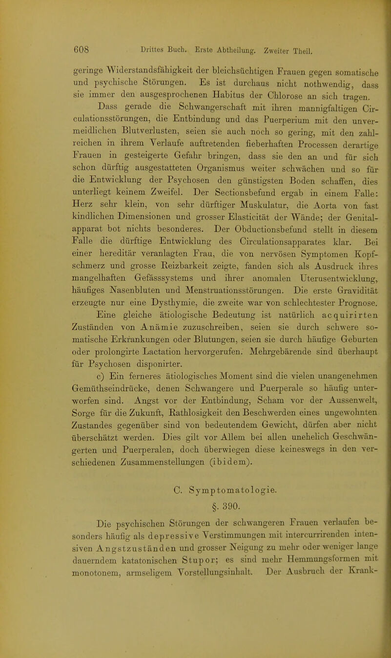 geringe Widerstandsfähigkeit der bleicLsüchtigen Frauen gegen somatische und psychische Störungen. Es ist durchaus nicht nothwendig, dass sie immer den ausgesprochenen Habitus der Chlorose an sich tragen. Dass gerade die Schwangerschaft mit ihren mannigfaltigen Cir- culationsstörungen, die Entbindung und das Puerperium mit den unver- meidlichen Blutverlusten, seien sie auch noch so gering, mit den zahl- reichen in ihrem Verlaufe auftretenden fieberhaften Processen derartige Frauen in gesteigerte Gefahr bringen, dass sie den an und für sich schon dürftig ausgestatteten Organismus weiter schwächen und so für die Entwicklung der Psychosen den günstigsten Boden schaffen, dies unterliegt keinem Zweifel. Der Sectionsbefund ergab in einem Falle: Herz sehr klein, von sehr dürftiger Muskulatur, die Aorta von fast kindlichen Dimensionen und grosser Elasticität der Wände; der Genital- apparat bot nichts besonderes. Der Obductionsbefund stellt in diesem Falle die dürftige Entwicklung des Circulationsapparates klar. Bei einer hereditär veranlagten Frau, die von nervösen Symptomen Kopf- schmerz und grosse Reizbarkeit zeigte, fanden sich als Ausdruck ihres mangelhaften Gefässsystems und ihrer anomalen Uterusentwicklung, häufiges Nasenbluten und Menstruationsstörungen. Die erste Gravidität erzeugte nui- eine Dysthymie, die zweite war von schlechtester Prognose. Eine gleiche ätiologische Bedeutung ist natürlich acquirirten Zuständen von Anämie zuzuschreiben, seien sie durch schwere so- matische Erkrankungen oder Blutungen, seien sie durch häufige Geburten oder prolongirte Lactation hervorgerufen. Mehrgebärende sind überhaupt für Psychosen disponirter. c) Ein ferneres ätiologisches Moment sind die vielen unangenehmen Gemüthseindrücke, denen Schwangere und Puerperale so häufig unter- worfen sind. Angst vor der Entbindung, Scham vor der Aussenwelt, Sorge füi' die Zukunft, Rathlosigkeit den Beschwerden eines ungewohnten Zustandes gegenüber sind von bedeutendem Gewicht, dürfen aber nicht überschätzt werden. Dies gilt vor Allem bei allen unehehch Geschwän- gerten und Puerperalen, doch überwiegen diese keineswegs in den ver- schiedenen Zusammenstellungen (ibidem). C. Symptomatologie. §. 390. Die psychischen Störungen der schwangeren Frauen verlaufen be- sonders häufig als depressive Verstimmungen mit intercurrirenden inten- siven Angstzuständen und grosser Neigung zu mehr oder weniger lange dauerndem katatonischen Stupor; es sind mehr Hemmungsformen mit monotonem, armseligem Vorstellungsinhalt. Der Ausbruch der Krank- 1